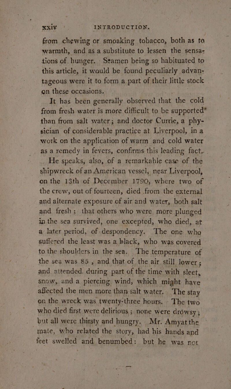 from chewing or smoaking tobacco, both as to warmth, and as a substitute to lessen the sensa- tions of. hunger. - Seamen being so habituated to this article, it would be found peculiarly advan- tageous were it to form a part of their little stock | on these occasions. It has been generally observed that the cold from fresh water is more difficult to be supported” than from salt water; and doctor Currie, a phy- sician of considerable practice at Liverpool, ina work on the application of warm and cold water as a remedy in fevers, confirms this leading fact... He speaks, also, of a remarkahle case of the shipwreck of an American vessel, near Liverpool, on the 13th of December 1790, where two of the crew, out of fourteen, died from the external and alternate exposure of air and water, both salt and fresh; that others who were more plunged in the sea survived, one excepted, who died, at a later period, of-despondency. The one who suffered the least was a black, who was covered to the shoulders in the sea. The temperature of the sea was 85 ,, and that of the air still lower ; and attended. during part of the time with eet: snow, and a piercing wind, which might have affected the men more than salt water. The stay on the wreck was twenty- ‘three hours. - The two who died first were delirious ; none were drowsy ; but all were thirsty and hungry. Mr. Amyat the mate, who related the story, had his hands and feet swelled and benumbed: but he was not