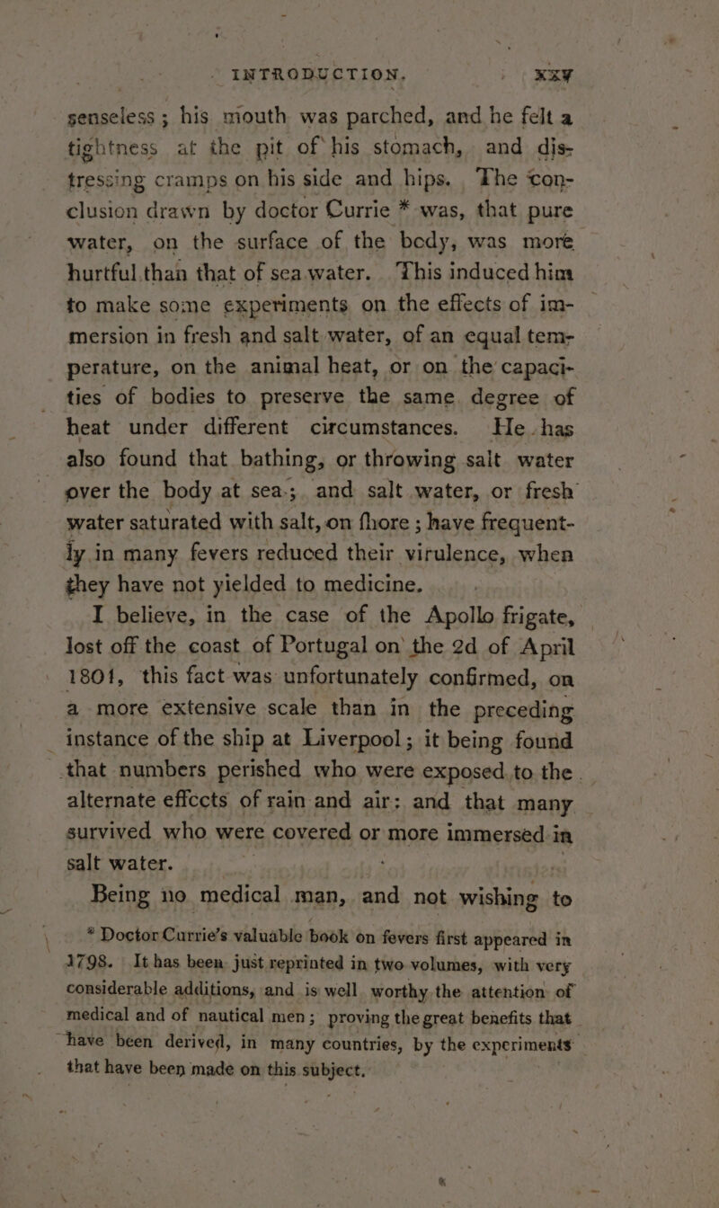 senseless ; his mouth was parched, and he felt a tightness at the pit of his stomach, and dis- tressing cramps on his side and hips. The ‘con- clusion drawn by doctor Currie * was, that pure water, on the surface of the body, was more hurtful.than that of seawater. This induced him to make some experiments on the effects of im- mersion in fresh and salt water, of an equal tem- perature, on the animal heat, or on the capaci- ties of bodies to preserve the same. degree of heat under different circumstances. He has also found that bathing, or throwing salt water | over the body at sea-;. and salt water, or fresh water saturated with salt, on fhore ; have frequent- iy in many fevers reduced their virulence, when they have not yielded to medicine. I believe, in the case of the Apollo frigate, lost off the coast of Portugal on’ the 2d of April 1801, this fact was: unfortunately confirmed, on a more extensive scale than in the preceding instance of the ship at Liverpool ; it being found that numbers perished who were exposed. to the . alternate effccts of rain and air; and that many survived who were covered or more immersed: i in salt water. | ) Being ino ‘medical man, and not wishing to : of DooiduCuniie’ s valuable book on fevers first appeared in 1798. It has been, just reprinted in two volumes, with very considerable additions, and _is: well worthy the attention of medical and of nautical men ; proving the great benefits that “have been derived, in many countries, by the experiments : that have been made on this et