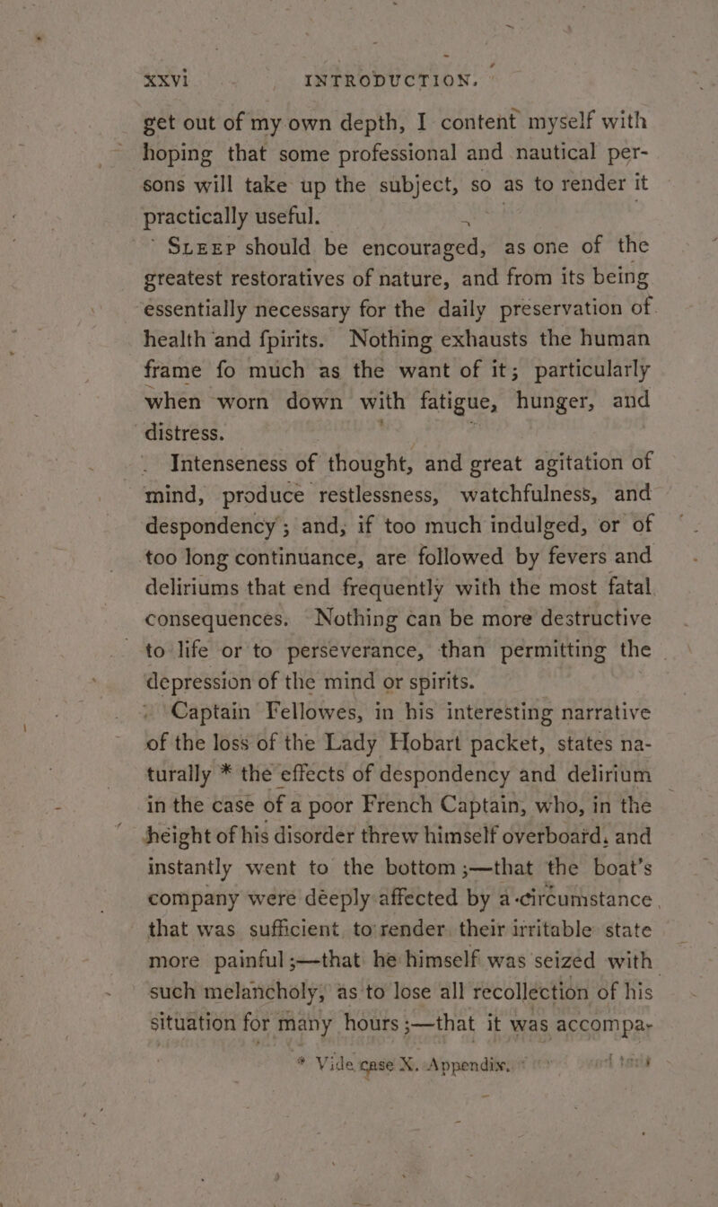 get out of my own depth, I content myself with hoping that some professional and nautical per- sons will take up the subject, so as to render it practically useful. Oia | ’ Steep should be encouraged, as one of the greatest restoratives of nature, and from its being essentially necessary for the daily preservation of. health and fpirits. Nothing exhausts the human frame fo much as the want of it; particularly when worn down with fatigue, hunger, and distress. Intenseness of thought, and great agitation of mind, produce restlessness, watchfulness, and — despondency ; and, if too much indulged, or of too long continuance, are followed by ree and deliriums that end frequently with the most fatal consequences. Nothing can be more destructive to life or to perseverance, than permitting the . depression of the mind or spirits. Captain Fellowes, in his interesting narrative of the loss of the Lady Hobart packet, states na- turally * the effects of despondency and delirium in the case of a poor French Captain, who, in the — height of his disorder threw himself overboard, and instantly went to the bottom ;—that the boat’s company were déeply affected by a-circumstance. that was sufficient, to'render, their irritable: state more painful;—that he himself was seized with such melancholy, as to lose all recollection of his situation for many hours ;—that it was accom par # Vide case %. Appendix. = 0» oil tarts