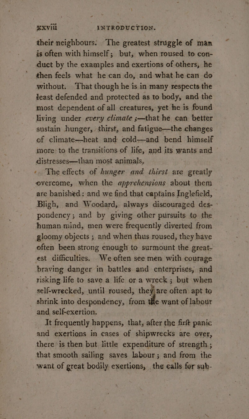 their neighbours. The greatest struggle of man is often with himself; but, when roused to con- duct by the examples and exertions of others, he then feels what he can do, and what he can do without. That though he is in many respects the Jeast defended and protected as to body, and the most dependent.of all creatures, yet he is found living under every climate ;—that he can better sustain hunger, thirst, and fatigue—the changes of climate—heat and cold—and bend himself more: to the transitions of life, and its wants and © distresses—than most animals, -. The effects of hunger and thirst are greatly overcome, when the apprehensions about them are banished: and we find that captains Inglefield, Bligh, and Woodard, always discouraged des- » pondency; and by giving other pursuits to the human mind, men were frequently diverted from gloomy objects ; and when thus roused, they have often been strong enough to surmount the great- est difficulties. We often see men with courage braving danger in battles and enterprises, and risking life to save a life or a wreck ; but when self-wrecked, until roused, they; are often apt to _ shrink into despondency, from tie want of labour and self-exertion. It frequently happens, that, after the firft panic and exertions in cases of shipwrecks are over, there ‘is then but little expenditure of strength; that smooth sailing saves labour; and from the wani of great bodily exertions, . the ealls for sub-