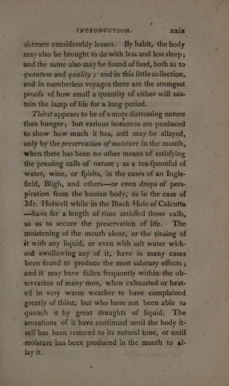 sistence considerably lessen. By habit, the body may also be brought to do with less and less sleep ; and the same-also may be found of food, both as to ‘quantum and quality ; andin this little collection, and in numberless voyages there are the strongest proofs of how small a quantity of either will sus- tain the lamp of life for a long period. Thirst appears to be of a more. distressing nature than hunger; but various instances are produced to show how much it has, anfd may be allayed, only by the preservation of moisture in the mouth, when there has been no other means of satisfying the pressing calls of nature ; as a tea-fpooriful of water, wine, or fpirits, in the cases of an Ingle- field, Bligh, and others—or even drops of pers-_ piration from the human body, as in the case of Mr. Holwell while in the Black Hole of Calcutta —have for a length of time satisfied those calls, so as to secure the preservation of life. The moistening of the mouth alone, or the rinsing of at with any liquid, or even with salt water wich- out swallowing any of it, have in many cases been found to produce the mest salutary effects ; and it. may have fallen frequently within-the ob- - servation of many men, when exhausted or heat- - ed in very warm weather to have complained greatly of, thirst, but who have not been able to quench it by great draughts of liquid. The sensations of it have continued until the body. it- -self has been restored-to its natural tone, or until moisture has been produced in the mouth to al- Jay it. ?