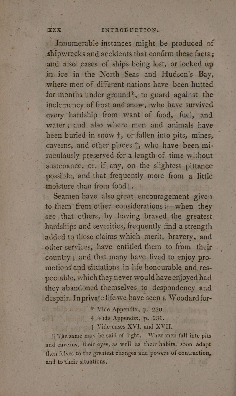 » Innumerable instances might be produced of Bie and accidents that confirm these facts; and also cases of ships being lost, or locked up in. ice in the North Seas and Hudson’s Bay, where men of different nations have been hutted for months under ground*, to guard against the inclemency. of cae and snow, who have survived every hardship from want of food, fuel, and water; and also where men and animals have been buried in snow }, or‘fallen into pits, mines, caverns, and other places [, who have been mi- raculously preserved for a length of. time without sustenance, or, if any, on the slightest pittance possible, and that frequently more from a little ‘moisture than from food |. Seamen have also great encouragement given to them from other considerations :—-when they see that others, by having braved the greatest - hardships and severities, frequently find a strength added to those claims which merit, bravery, and other services, have entitled them to from their country ; and that many have lived to enjoy pro- motions and situations in life honourable and res- pectable, which they never would have enjoyed had they abandoned themselves to despondency and despair. In private life we have seen a Woodard for- * Vide Appendix, p. 230. _ + Vide Appendix, ‘p. 231. -) ov ¢ = Vide-cases XVI. aiid XVII. | The same may be said of light. When men fall inte pits and caverns, their eyes, as well as their habits, soon adapt - themfelves to the greatest changes and powers of seer and to their situations. |