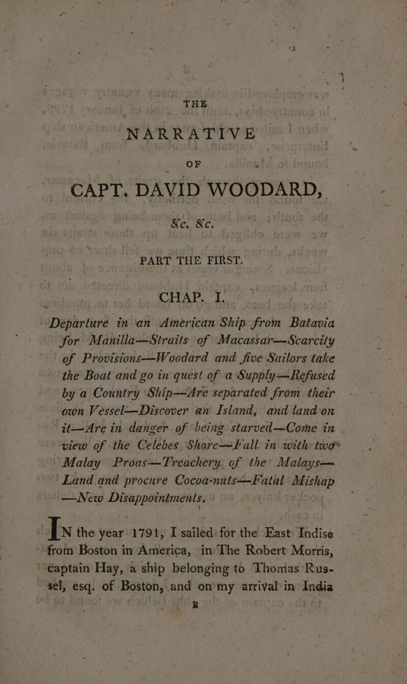 THE NA \RRATIV om CAPT. DAVID WOODARD, Ke, &amp;c, ‘PART THE FIRST. CHAP. ye) Departure in ‘an American Ship from Batavia for Manilla—Straits of Macassar—Scarcity of Provisions—Woodard and five Sailors take the Boat and go in quest of a Supply—Refused by a Country Ship—Are separated from their own Vessel—Discover an Island, and land on it—Are in danger of being starved—Come in . ‘view of the Celebes Shore~fKall in with: two® - Malay Proas—TFreachery. of the: Malays— ‘Land.and procure Cocoa: mnie eine een? —Nevw ane | | ) In the year 1791, I saith for the East: Indise from Boston in America, in’ The Robert Morris, €aptain Hay, a ship belonging to Thomas Rus.-. sel, esq. of Boston, and on my arrival in India Pee B. tot