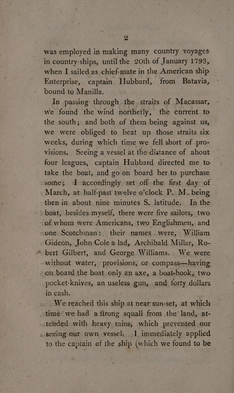 Z was employed in making many country voyages in country-ships, until the 20th of January 1793, when I sailed as chief-mate in the American ship Enterprise, captain Hubbard, from Batavia, bound to Manilla. | In passing through the. straits of Macassar, we found the wind northerly, the current to the south; and both of them being against us, we were obliged to beat up those straits six weeks, during which time we fell short of .pro- visions. Seeing a vessel at the distance of about four leagues, captain Hubbard directed me to take the boat, and go on board her to purchase some; I accordingly. set ofthe first day of | March, at half-past twelve o’clock P. M.. being then in about nine minutes 5. latitude. In the » boat, besides myself, there were five sailors, two _ -of whom were Americans, two Englishmen, and one Scotchman: their names. were, William Gideon, John-Cole a lad, Archibald Millar, Ro- ~ bert Gilbert, and George Williams. We were without water, provisions, or compass—having - on board the boat only an axe, a boat-hook, two . pocket-knives, an useless gun, and. forty dollars in cash. asad We reached this ship at near’sun-set, at which _ time’ we had a ftrong squall from the land, at- -.tended with heavy rains, which prevented our . seeing our own vessel. .1. immediately applied to the captain of the ship (which we found to be