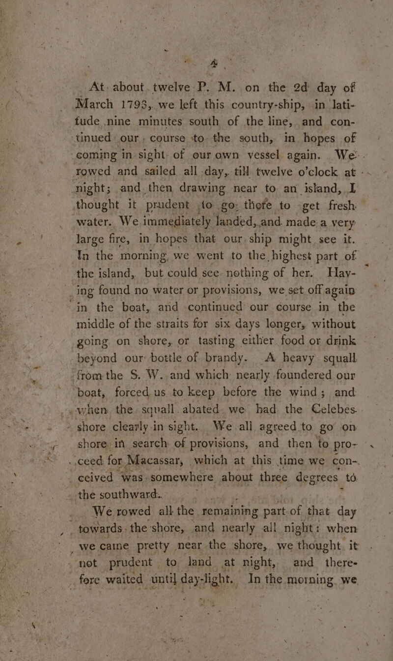 a co At. about. twelue P. M. on the 2d ag of March 1793,. we left this country-ship, in lati- tude ,nine. minutes south of the line, and con- _unued our, course to. the south, ‘in hopes of coming in sight: of our own vessel again. We. Towed and sailed all -day, till twelve o’clock at: night; and. then drawing near to an island, I thought it prudent , to go: thefe to -get fresh water. We immediately landed,. and. made 'a very large fire, in hopes that our ship might see it. Tn the morning, we went to the highest part of the island, but could see. nothing of her. Hay- Ing found no water or provisions, we set off again in the boat, and continued our course in ‘the middle of the straits for six days longer, without beyond our bottle of brandy. .A heavy squall. fromthe S. W. and which nearly. foundered our ‘boat, forced us to keep. before the wind; and © shore clearly in sight. We. all agreed to go’ on shore: in search ae eneont and then to pro- . ceed for Macassar, | which at this time we con~. , ceived “Was. somewhere about three degrees td. 3 the southward. - i _ We rowed all the remaining ans of that day towards the ‘shore, and nearly ail night : when not prudent to land at night, and there-