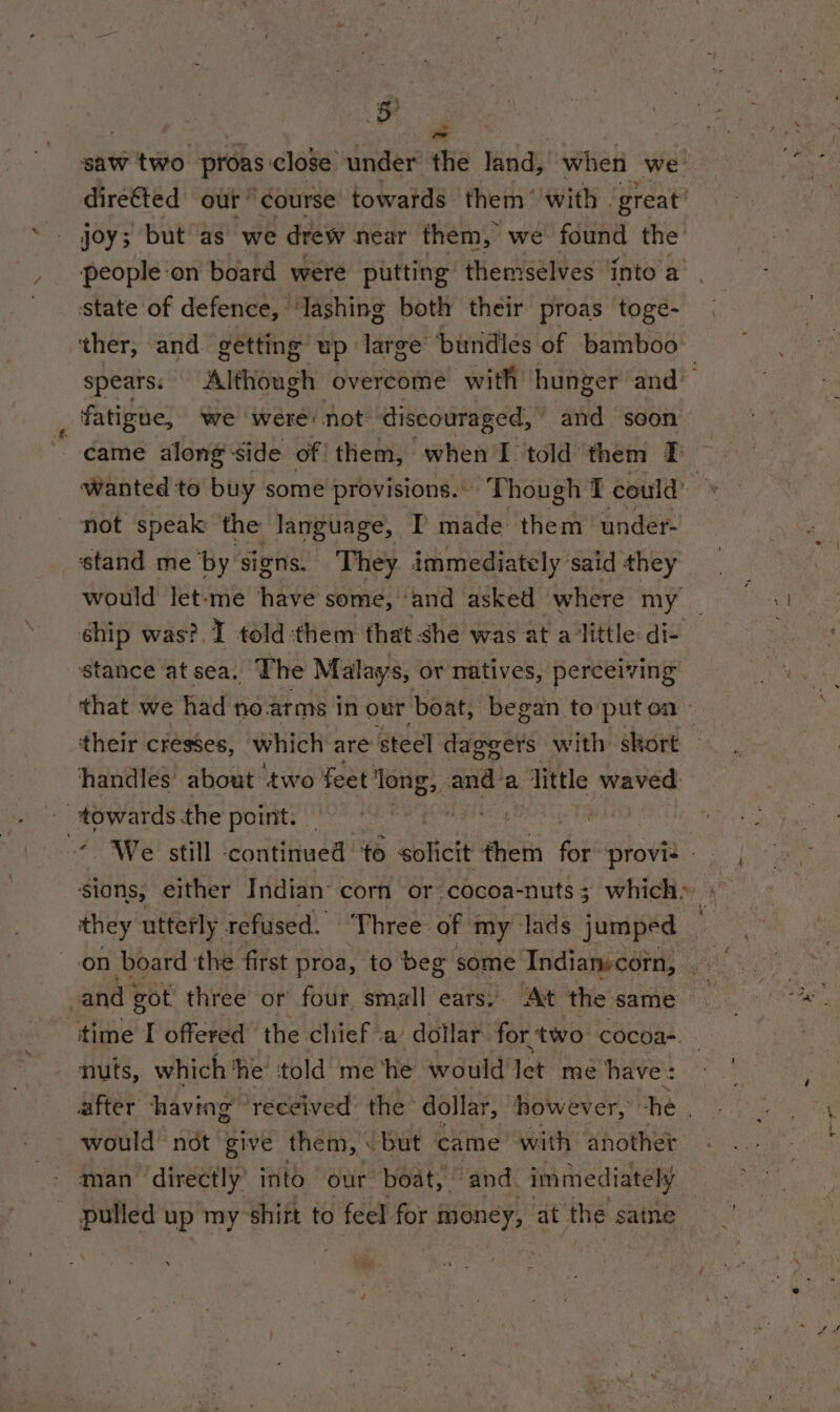 saw two proas close under the land, when we dire&amp;ted our course towards them ‘with | great’ people:on board were putting themselves into’a state of defence, ‘lashing both their proas toge- spears: Although overcome with hunger and’ fatigue, we were: not ‘discouraged, and soon eame along side of them, when I told them Tf wanted to buy some provisions.. Though I could’ not speak the language, I made them under- stand me ‘by: signs. They. immediately: said they would let-me have some, and asked where my ship was?. I told:them that she was at a little di- stance at sea. The Malays, or natives, perceiving that we had no.arms in our boat, began to put ca handles about ‘two feet ong, aya a : little waved pce the point. sions, either Indian’ corn or cocoa-nuts 3 which: they utterly refused. ‘Three of my lads jumped © on board: the first proa, to beg some Indianecorn, | and got three or four. small ears: At the same time I offered the chief a’ dollar. for two nee nuts, which the told me ‘he would let me have: would not give them, «but came with another man directly’ into our boat, and. immediately - pulled up my shitt to feel for money, at the same