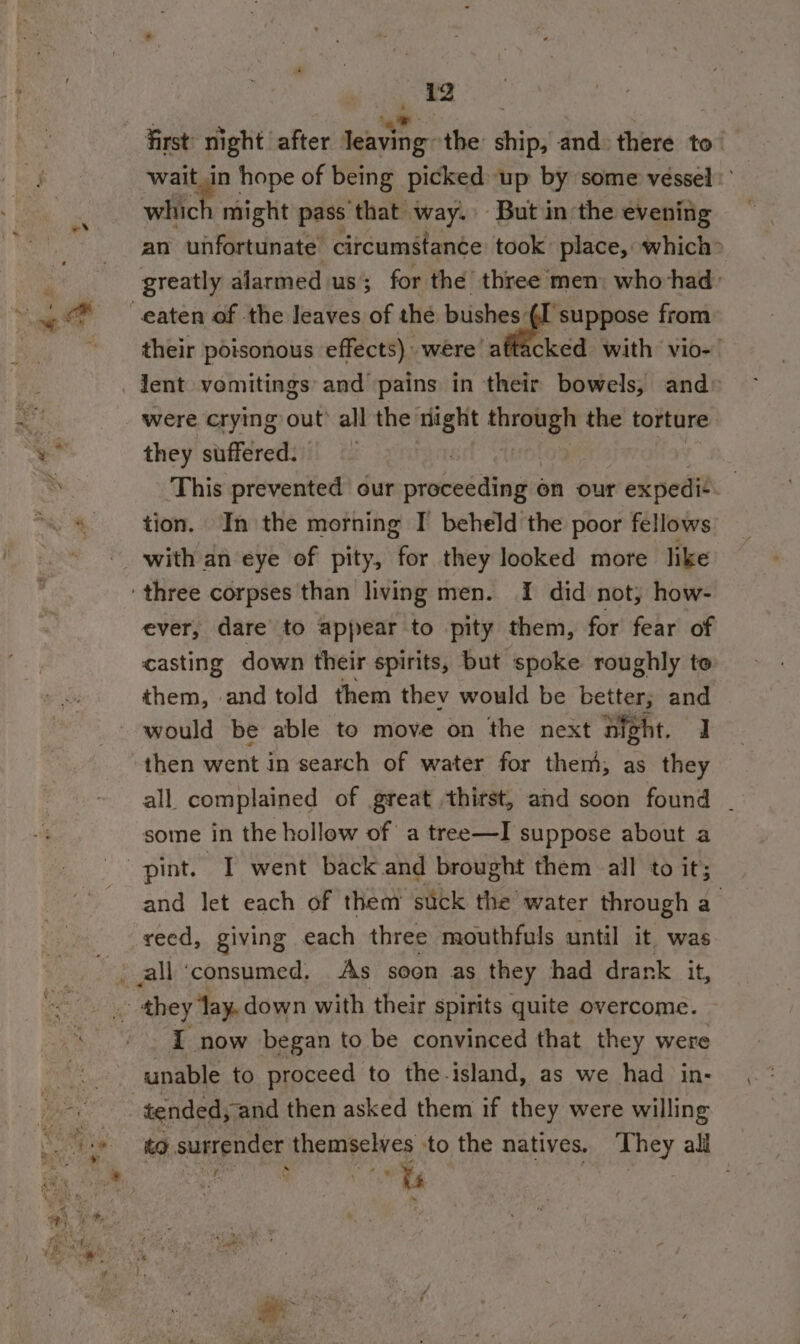 ss Qo first’ night after leaving the ship, and: there to vee hope of being picked up by some vessel’ an unfortunate circumstance took’ place, which» their poisonous effects) were! aftacked with vio- | lent vomitings and pains in their bowels, and» they suffered: This prevented our oededithanda on our r expedit tion. In the morning I beheld the poor fellows ever, dare to appear to pity them, for fear of casting down their spirits, but spoke roughly to them, and told them thev would be better; and would be able to move on the next night. J then went in search of water for them, as they all complained of great thitst, and soon found ~ some in the hollow of a tree—I suppose about a and let each of them suck the water through a _ they fay. down with their spirits quite overcome. I now began to be convinced that they were unable to proceed to the-island, as we had in- to surrender themselves to the natives. They all pee v: oe * is 7 sf »