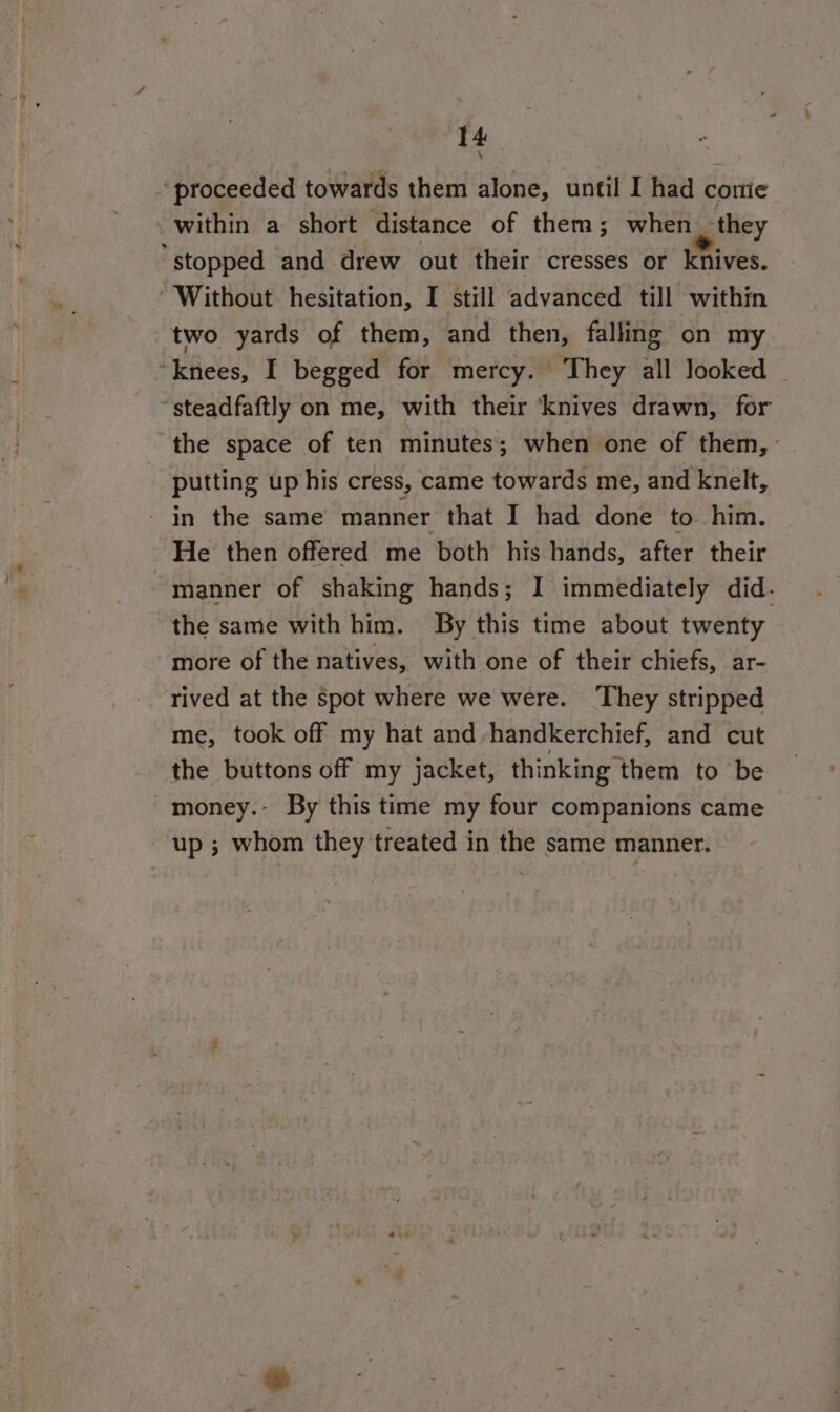 ‘proceeded towards them alone, until I had come within a short distance of them; when they “stopped and drew out their cresses or knives. Without hesitation, I still advanced till within two yards of them, and then, falling on my “knees, I begged for mercy. They all looked “steadfaftly on me, with their ‘knives drawn, for the space of ten minutes; when one of them, ’ putting up his cress, came towards me, and knelt, - in the same manner that I had done to him. He then offered me both his hands, after their manner of shaking hands; I immediately did. the same with him. By this time about twenty more of the natives, with one of their chiefs, ar- rived at the spot where we were. ‘They stripped me, took off my hat and-handkerchief, and cut the buttons off my jacket, thinking them to be money. By this time my four companions came &gt; up ; whom they treated in the same manner.