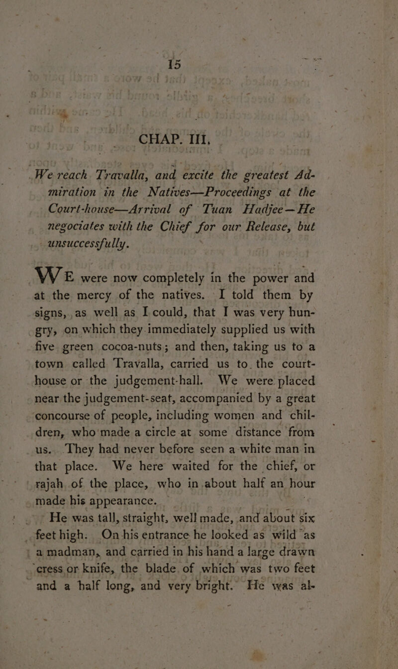 CHAP. III, We reach Travalla, and excite the greatest Ad- miration in the Natives—Proceedings at the Court-house—Arrival of Tuan Hadjee — He negociates with the Chief for our Release, but unsuccessfully. WeE were now completely in the power and at the mercy of the natives. I told them by signs,.as well as I could, that I was very hun- gry, on which they.immediately supplied us with five green cocoa-nuts; and then, taking us to a town called Travalla, carried us to. the court- house or the judgement-hall. We were placed near the judgement-seat, accompanied by a great concourse of people, including women and chil- dren, who made a circle at some distance from us. They had never before seen a-white man in that place. We here waited for the chief, or _rajah of the place, who in.about half an pour made his appearance. _ | _~ He was tall, straight, well made, and about six feet high. On his entrance he looked as wild as ra madman, and carried in his hand a large drawn “cress ( or knife, the blade, of which was two feet ~and a half longs and very bright. He was al- 7“