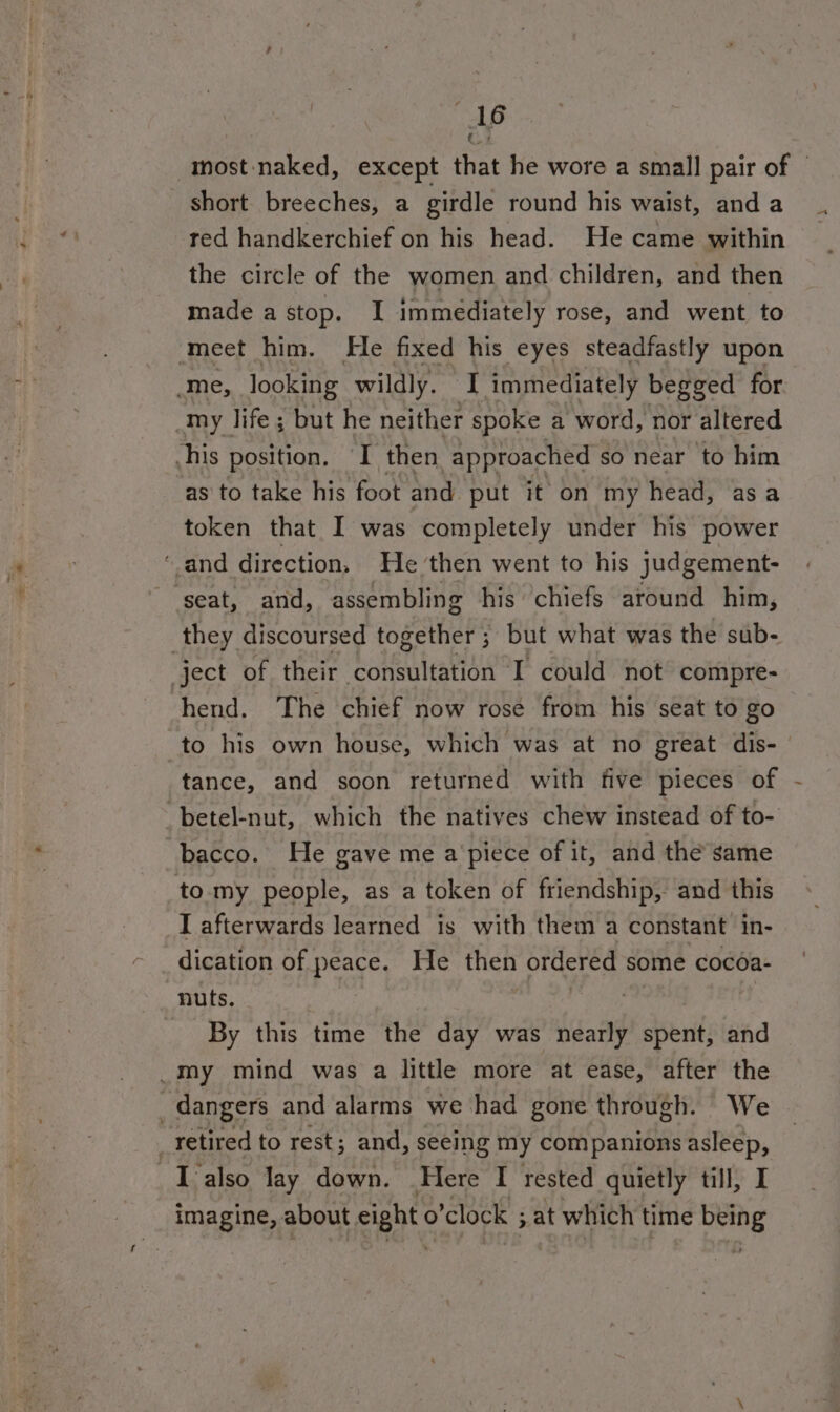 : A6 -most-naked, except that he wore a small pair of © _ short breeches, a girdle round his waist, and a red handkerchief on his head. He came within the circle of the women and children, and then made a stop. I immediately rose, and went to ‘meet him. He fixed his eyes steadfastly upon me, looking wildly. I immediately begged for my life ; but he neither spoke a word, nor altered his position. I then “approached so near to him as to take his foot and put it on my head, asa token that I was completely under his power ‘and direction. He then went to his judgement- ‘seat, and, assembling his chiefs around him, they discoursed together ; but what was the sub- ject of their consultation I could not compre- hend. The chief now rosé from his seat to go to his own house, which was at no great dis- | tance, and soon returned with five pieces of -betel-nut, which the natives chew instead of to- bacco. He gave me apiece of it, and the same to my people, as a token of friendship, and this I afterwards learned is with them a constant in- dication of peace. He then ordered some cocoa- nuts. | : aoa | By this time the day was nearly spent, and _M™my mind was a little more at ease, after the dangers and alarms we had gone through. We _tetired to rest; and, seeing my companions asleep, _Talso lay down. Here I rested quietly till, I