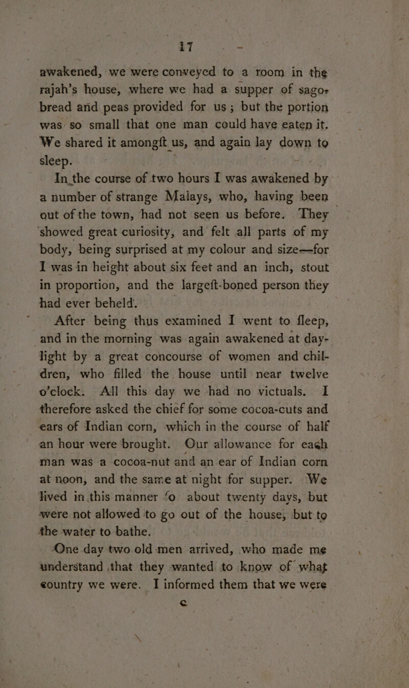 iT .o= awakened, we were conveyed to a room in the rajah’s house, where we had a supper of sagor bread and peas provided for us; but the portion was so small that one man could have eaten it. We shared it amongtit us, and again aay down to sleep. In_the course of two hours I was aiesileoiied by a number of strange Malays, who, having been out of the town, had not seen us before. They showed great curiosity, and felt all parts of my body, being surprised at my colour and size—for I was in height about six feet and an inch, stout in proportion, and the largeft-boned person they had ever beheld. ‘After being thus examined I went to fleep, and in the morning was again awakened at day- light by a great concourse of women and chil- dren, who filled the house until near twelve o’clock. All this day we had no victuals. I therefore asked the chief for some cocoa-cuts and ears of Indian corn, which in the course of half an hour were brought. Our allowance for eaéh man was a cocoa-nut and an ear of Indian corn at noon, and the same at night for supper. We lived in this manner fo: about twenty days, but were not allowed to go out of the house, but to the water to bathe. One day two old ‘men arrived, who made me understand .that they wanted to know of what eountry we were. I informed them that we were c