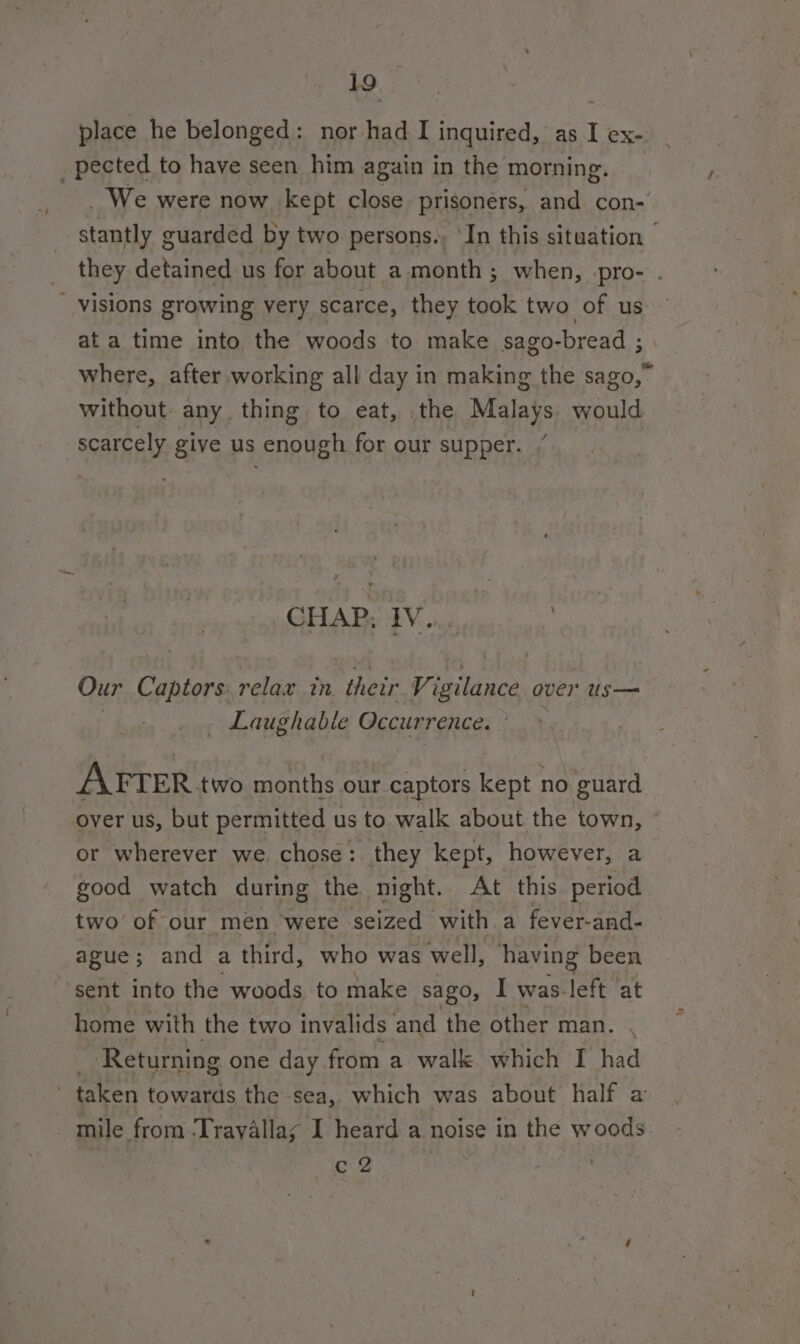 place he belonged: nor had I inquired, as I ex- _ pected to have seen him again in the morning. _ We were now kept close prisoners, and con- stantly guarded by two persons., ‘In this situation © they detained us for about a month; when, pro- . _ visions growing very scarce, they took two of us ata time into the woods to make sago-bread ; where, after working all day in making the sago,” without any thing to eat, the Malays: would scarcely give us enough for our supper. / GHAP; IV... | Our Cantona relax tn. thetr Vi igilance over us— - Laughable Occurrence. AFTER. two months our hi kept no guard over us, but permitted us to walk about the town, or wherever we. chose : they kept, however, a good watch during the night. At this period two’ of our men were seized - with a fever- and- ague; and a third, who was well, having been ‘sent into the woods to make sago, I was-left at home with the two invalids and the other man. Returning one day from a walk which I had ' taken towards the sea, which was about half a mile from T tavallay I heard a noise in the woods c Z :