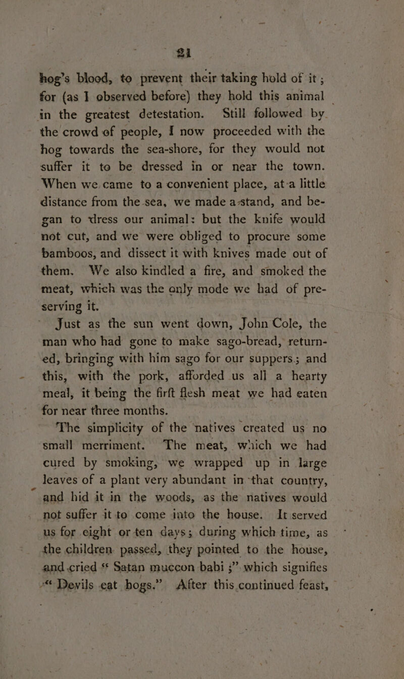 hog’s blood, to prevent their taking hold of it ; for (as ] observed before) they hold this animal — in the greatest detestation. Still followed by. the crowd of people, I now proceeded with the hog towards the sea-shore, for they would not suffer it to be dressed in or near the town. When we came to a convenient place, at:a little distance from the sea, we made a-stand, and be- gan to dress our animal: but the knife would not cut, and we were obliged to procure some bamboos, and dissect it with knives made out of them. We also kindled a fire, and smoked the meat, which was the only mode we had of pre- serving it. , Just as the sun went down, John Cole, the man who had gone to make sago-bread, return- ed, bringing with him sago for our suppers.; and this, with the pork, afforded us all a hearty meal, it being the firft flesh meat we had eaten for near three months. | The simplicity of the natives created us no small merriment. The meat, which we had cured by smoking, we wrapped up in large leaves of a plant very abundant in that country, and hid it in the woods, as the natives would not suffer it to come into the heuse. It served us for eight or ten days; during which time, as the children passed, they pointed to the house, and .cried ** Satan muccon babi 3”. which signifies “Devils eat hogs.” After this continued feast, ~