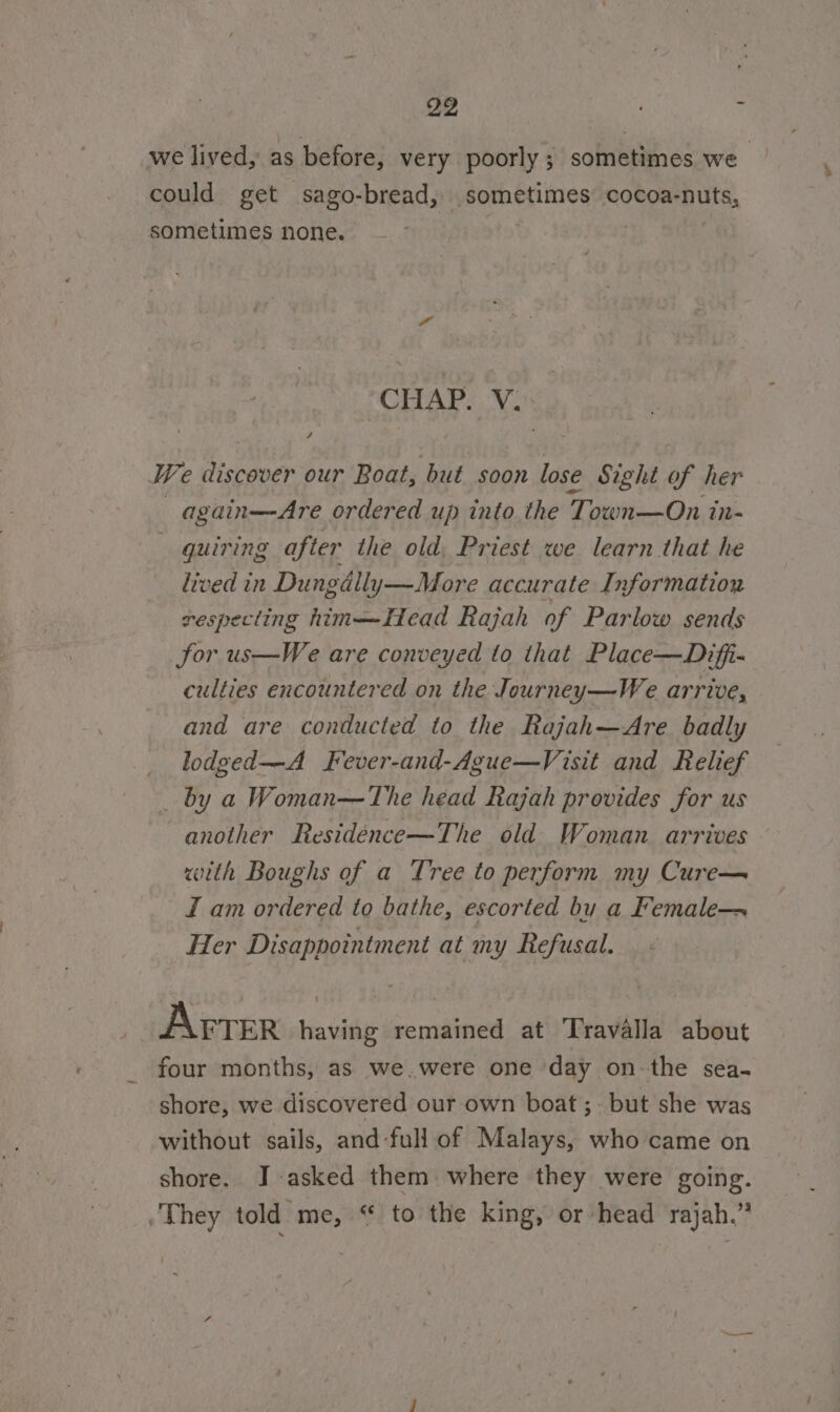 we lived, as before, very poorly; sometimes we could get sago-bread, sometimes cocoa-nuts, sometimes none. 1 CHAP. V. We discover our Boat, but soon lose Sight of her —again—Are ordered up into the Town—On in- quiring after the old, Priest we learn that he lived in Dungdlly—More accurate Information sespecting him—Head Rajah of Parlow sends Sor us—We are conveyed to that Place—Difi- culties encountered on the Journey—We arrive, and are conducted to the Rajah—Are badly _ lodged—A Fever-and-Ague—Visit and Relief _ by a Woman—The head Rajah provides for us another Residénce—The old Woman. arrives with Boughs of a Tree to perform my Cure— I am ordered to bathe, escorted bu a Female-~ Her Disappointment at my Refusal. Fie Arrer having remained at Travalla about four months, as we.were one day on-the sea- shore, we discovered our own boat; but she was without sails, and-full of Malays, who came on shore. J asked them where they were going. .They told me, “ to the king, or head rajah.”