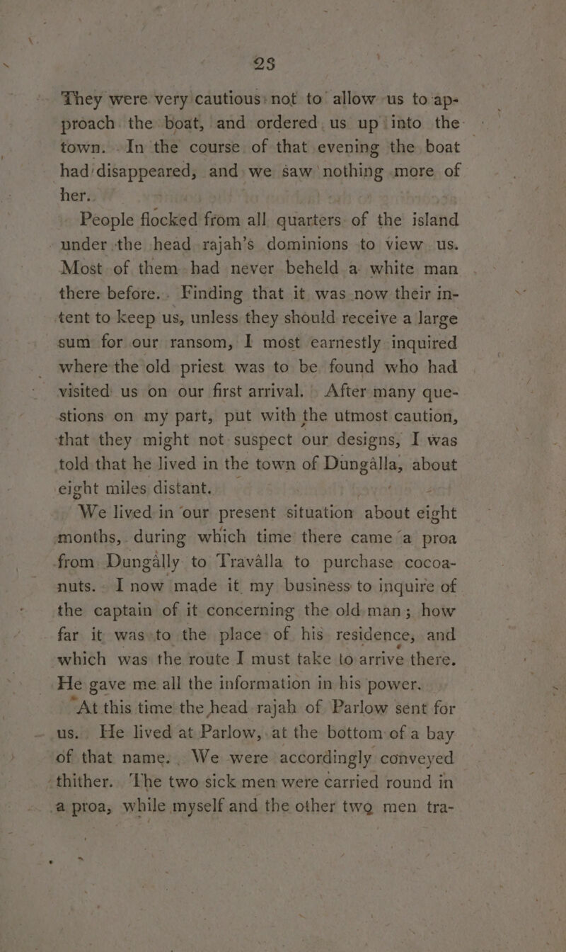 25 They were very cautious: not to allow us to ap- proach. the boat, and ordered. us up into the town. .In the course of that evening the boat had/disappeared, and. we saw nothing more of her. : ae People flocked from all quarters of the island under the head rajah’s dominions to view. us. Most of them had never beheld a white man there before... Finding that it. was now their in- tent to keep us, unless they should receive a large sum for our ransom, I most earnestly inquired where the old priest was to be found who had visited’ us on our first arrival. After many que- stions on my part, put with the utmost caution, that they might not: suspect our designs, I was told that he lived in the town of eititelbi about eight miles distant. | E “We lived in ‘our present situation about eight amonths,. during which time there came ‘a proa from. Dungally to Travalla to purchase cocoa- nuts.. I now made it my business to inquire of the captain of it concerning the old:man; how far it was:to the place of his. residence, and which was the route I must take to arrive there. Fle gave me all the information in his power. — “At this time the head rajah of Parlow sent for us. He lived at Parlow,.at the bottom of a bay of that name. We were accordingly conveyed -thither. ‘The two sick men were carried round in a proa, while myself and the other tw men tra-