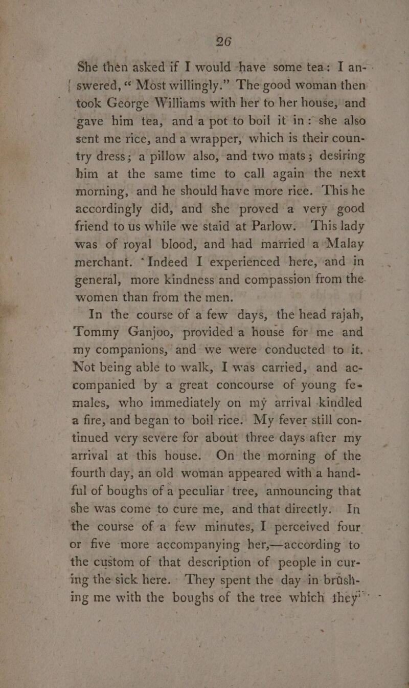 Boy: at She thén asked if I would -have some tea: I an- sent me rice, and a wrapper, which is their coun- try dress; a pillow also, and two mats; desiring him at the same time to call again the next morning, and he should have more rice. This he accordingly did, and she proved'a very good was of royal blood, and had married a’Malay merchant. “Indeed I experienced here, and in general, more kindness and compassion from the- women than from the men. In the course of a few days, the head rajah, my companions, and: we were conducted to it. . Not being able to’ walk, I was carried, and ac- companied by a great concourse of young fe- males, who immediately on my arrival -kindled a fire, and began to boil rice. My fever still con- tinued very severe for about three days after my arrival at this house. On the morning of the fourth day, an old woman appeared witha hand- ful of boughs of a peculiar tree, announcing that she was come to cure me, and that directly. In or five more accompanying her,—according to the custom of that description of people in cur- ing the:sick here.» They spent the day in-brash- ing me with the boughs of the tree which they’: - *»