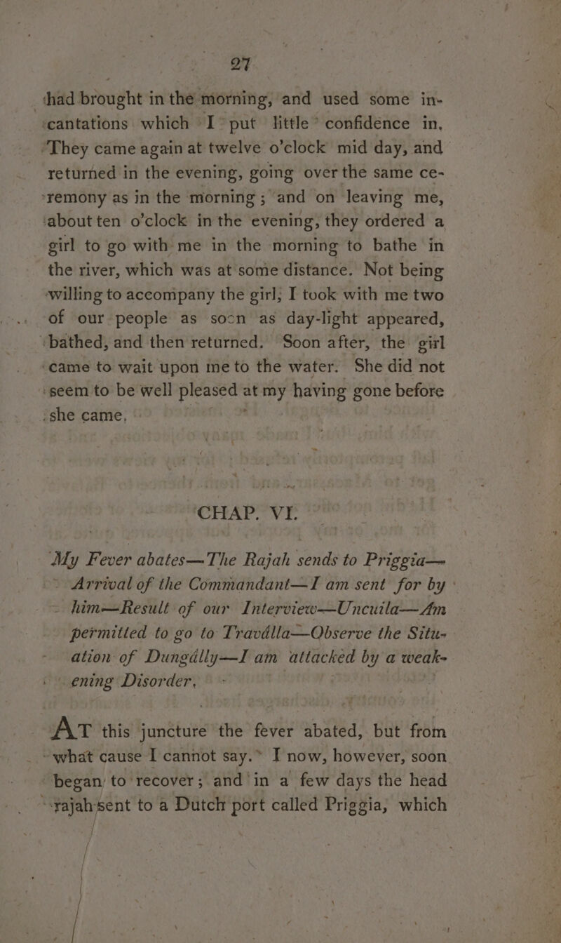 shad brought in the morning, and used some in- ‘cantations which I* put little * confidence in, ‘They came again at twelve o’clock mid day, and returned in the evening, going over the same ce- ‘remony as in the morning; and on leaving me, ‘about ten o’clock in the evening, they ordered a girl to go with me in the morning to bathe in the river, which was at some distance. Not being ‘willing to accompany the girl; I took with me two of our people as socn as day-light appeared, -bathed, and then returned. Soon after, the girl ‘came to wait upon ine to the water. She did not ‘seem to be well pleased at my having gone before she came, , CHAP. VE My Fever abates— The Rajah eric to Priggia— - Arrival of the Commandant—TI am sent for by ° him—Result of our Interview—Uncuila—Am permitted to go to Travdlla—Observe the Situ- ation of Dungdlly—TI am attacked by a weak- op: pane Disorder, AT this anttut the fever abated, but from what cause I cannot say.&gt; I now, however, soon. began: to recover; and‘in a few days the head “-yajahsent to a Dutch port called Priggia, which