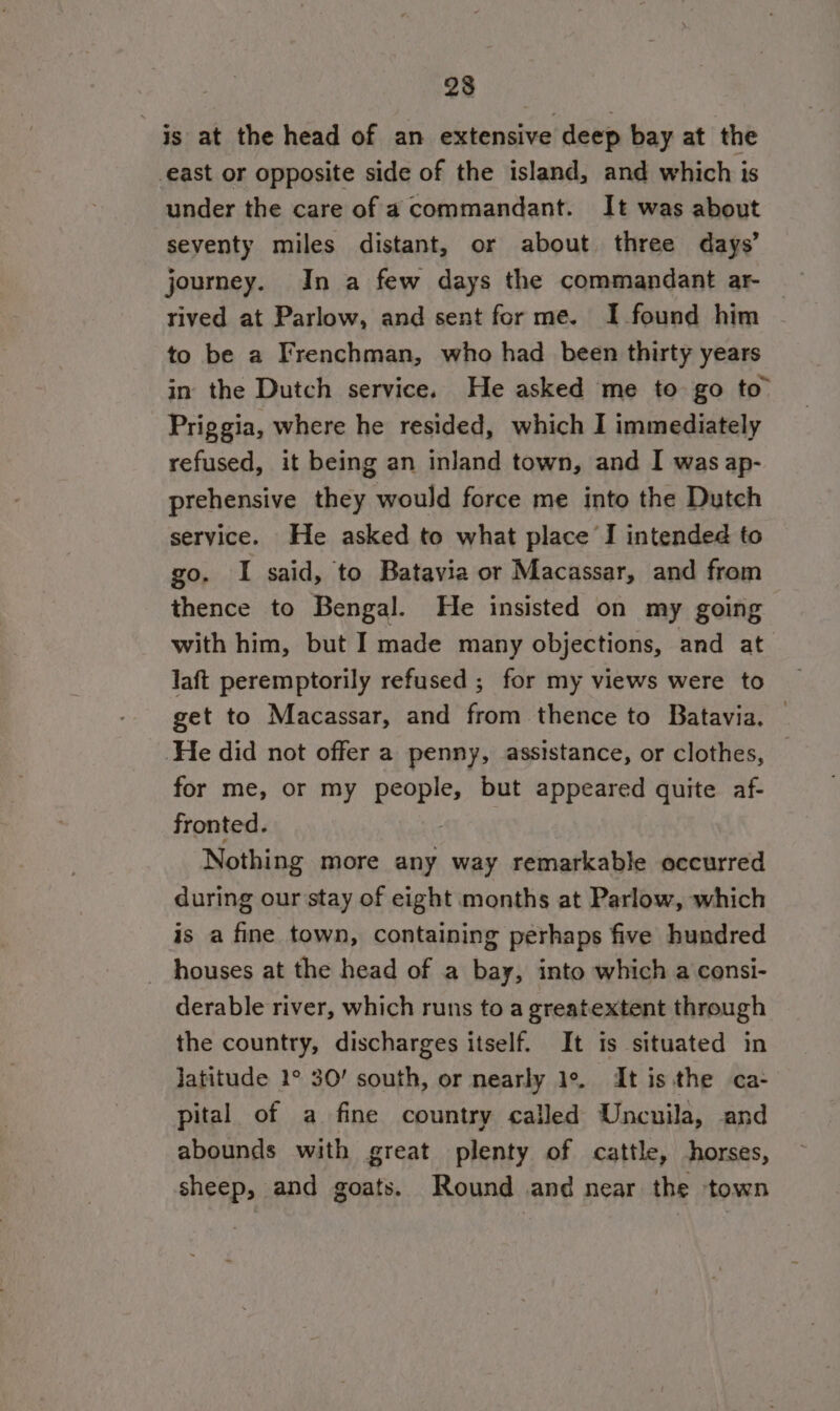 23 is at the head of an extensive deep bay at the east or opposite side of the island, and which is under the care of a commandant. It was about seventy miles distant, or about three days’ journey. In a few days the commandant ar- rived at Parlow, and sent for me. I found him to be a Frenchman, who had been thirty years in the Dutch service. He asked me to go to” Priggia, where he resided, which I immediately refused, it being an inland town, and I was ap- prehensive they would force me into the Dutch service. He asked to what place I intended to go. I said, to Batavia or Macassar, and from thence to Bengal. He insisted on my going with him, but I made many objections, and at laft peremptorily refused ; for my views were to get to Macassar, and from thence to Batavia. ‘He did not offer a penny, assistance, or clothes, for me, or my people, but appeared quite af- fronted. Ay) Nothing more any way remarkable occurred during our stay of eight months at Parlow, which is a fine town, containing perhaps five hundred houses at the head of a bay, into which a consi- derable river, which runs to a greatextent through the country, discharges itself. It is situated in Jatitude 1° 30’ south, or nearly 1°. It is the ca- pital of a fine country called Uncuila, and abounds with great plenty of cattle, horses, sheep, and goats. Round and near the town