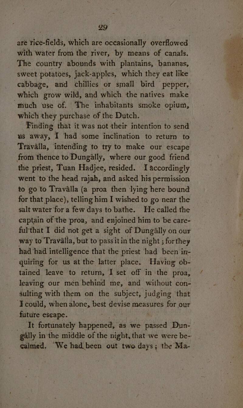 are rice-fields, which are occasionally overflowed with water from the river, by means of canals. The country abounds with plantains, bananas, sweet potatoes, jack-apples, which they eat like which grow wild, and which the natives make much use of. The inhabitants smoke opium, which they purchase of the Dutch. Finding that it was not their intention to send us away, I had some inclination to return to Travalla, intending to try to make our escape from thence to Dungally, where our good friend the priest, Tuan Hadjee, resided. I accordingly went to the head rajah, and asked his permission to go to Travalla (a proa then lying here bound for that place), telling him I wished to go near the salt water for a few days to bathe. He called the captain of ‘the proa, and enjoined him to be care- fulthat I did not get a sight of Dungally on our way to Travalla, but to passit in the night ; for they had had intelligence that the priest had been in- quiring for us at the latter place. Having ob- tained leave to return, I set off in the proa, leaving our men behind me, and without con- sulting with them on the subject, judging that ‘Fcould, when alone, best devise measures for our future escape. ; “gally i inthe middle of the night, that we were be- calmed, We had been out two days; the Ma- 4%