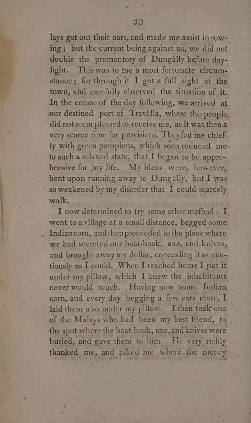 lays got out their oars,and made me . assist in row- ing; but the current being against us, we did not double the promontory r Dungilly before day- light. ‘This was to me a most fortunate circum- stance; for through it I got a full sight of the town, and carefully observed the situation of it. In the course of the day following, we arrived at our destined port of TravaJla, where the people, did not seem pleased to receive me, as it was thena very scarce time for provisions. They fed me chief- ly with green pompions, which soon reduced me. to sucha relaxed state, that I began to be appre- hensive for .my life. . My ideas were, however, bent upon running away to Dungally, but I was so weakened by my disorder that I could scarcely, walk. Pi I now determined to try some other method: L | _ went toavillage at a small distance, begged some 'Indiancorn, andthen proceeded to the place where we had secreted our boat-hook, axe, and knives, and brought away my dollar, concealing itas cau- tiously as I could. When I reached home I put it under my pillow, which I knew the inhabitants never would touch. Having now ‘some Indian corn, and every day begg ing a few. ears more, I ‘ Jaid them also under my pillow. Ithen took one of the Malays who had been my best friend, the spot where the boat-hook, axe, and knives were buried, and gave them to him. He very. richly thanked AM and asked me where the money ae 1