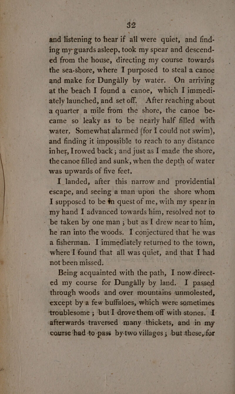 and listening to hear if all were quiet, and find- ing my guards asleep, took my spear and descend- ed from the house, directing my course towards the sea-shore, where I purposed to steal a canoe and make for Dungally by water. On arriving at the beach I found a canoe, which I immedi- ately launched, and set off. After reaching about a quarter a mile from the shore, the canoe be- came so leaky as to be nearly half filled with water. Somewhat alarmed (for I could not swim), and finding it impossible to reach to any distance inher, [rowed back ; and just as I made the shore, the canoe filled and sunk, when the depth of water was upwards of five feet. I landed, after this narrow and providential escape, and seeing a man upon the shore whom I supposed to be #n quest of me, with my spear in _my hand I advanced towards him, resolved not to - be taken by one man ; but as I drew near to him, he ran into the woods. I conjectured that he was a fisherman. I immediately returned to the town, where I found that all was quiet, and that I had not been missed. : | Being acquainted with the path, I now-direct- ed my course for Dungally by land. I passed through woods and over mountains unmolested, except by a few buffaloes, which were sometimes troublesome ; but I drovethem off with stones. I afterwards traversed many thickets, and in my course ‘had to -pass by‘two villages ; but these, ifor
