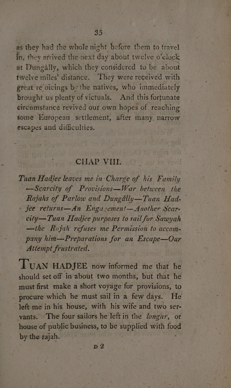 _as they had the whole night before them to travel in, they arrived the-next day about twelve o’clock at Dungally, which they considered to be about twelve miles’ distance. They were received with great re oicings by the natives, who immediately brought us plenty of victuals. And this fortunate circumstance revived our own hopes of reaching — somé European settlement, after many. narrow escapes and difficulties. CHAP VHT. Tuan Hadjee leaves me in: Charge of his Family Scarcity of Provisions—War between the Rajahs of Parlow and Dungdlly—Tuan Had- — » jee returns—An Engasement— Another Scar: city—Tuan Hadjce purposes to sail for Sawyah —the Rajah refuses me Permission to accom- pany him—Preparations for an Escape—Our Attempt frustrated. — Tuan HADJEE now informed me that he should set off inabout two months, but that he must first make a short voyage for provisions, to iN procure which he must sail in a few days. He “Jeft me in his house, with his wife and two ser- ants. The four sailors he'left in the longar, or house of public business, to be supplied with food by the rajah. id ny ‘ D2