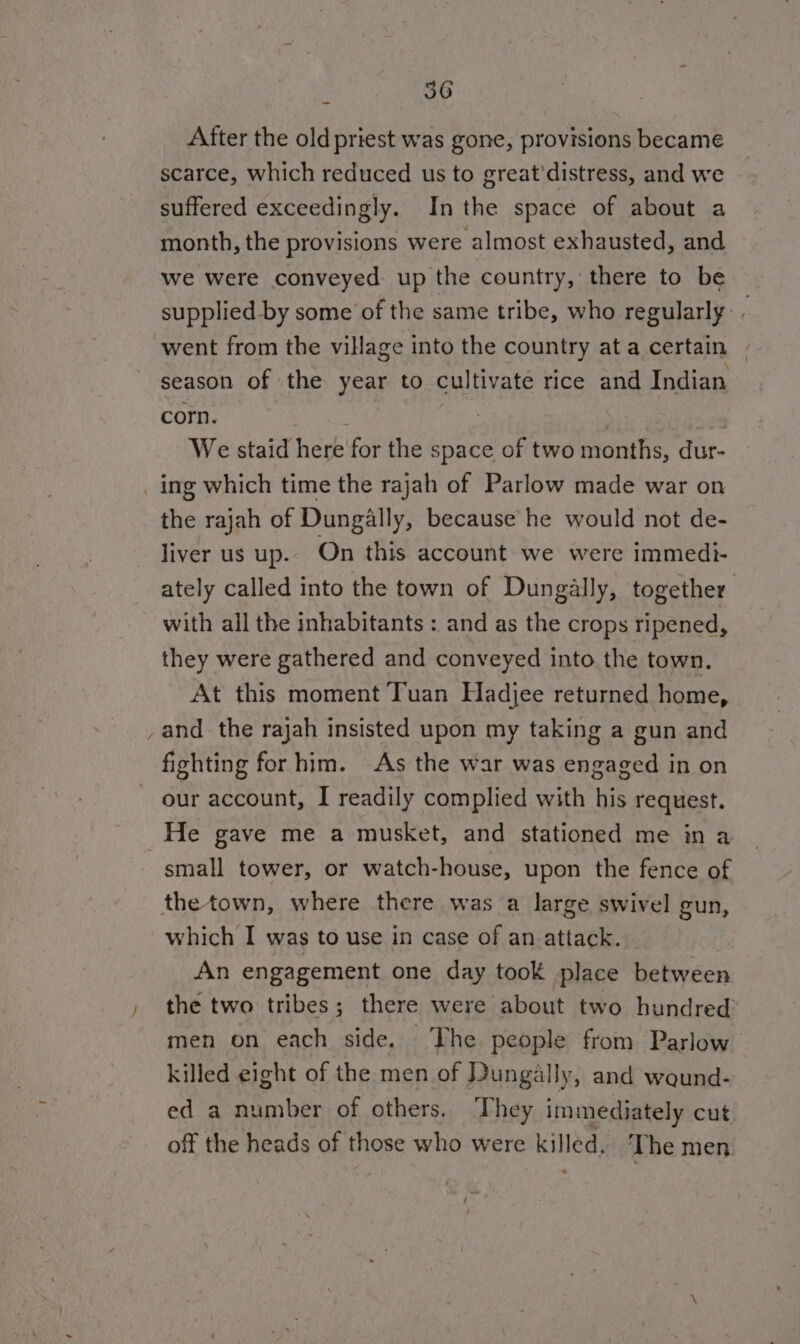 After the old priest was gone, provisions became scarce, which reduced us to great'distress, and we suffered exceedingly. Inthe space of about a month, the provisions were almost exhausted, and we were conveyed up the country, there to be supplied by some of the same tribe, who regularly. went from the village into the country ata certain - season of the year to cultivate rice and Indian corn. ; a We staid here for the space of two months, dur- _ ing which time the rajah of Parlow made war on the rajah of Dungally, because he would not de- liver us up. On this account we were immedi- ately called into the town of Dungally, together with all the inhabitants : and as the crops ripened, they were gathered and conveyed into the town. At this moment Tuan Hadjee returned home, _and the rajah insisted upon my taking a gun and fighting for him. As the war was engaged in on our account, I readily complied with his request. He gave me a musket, and stationed me in a small tower, or watch-house, upon the fence of thetown, where there was a large swivel gun, which I was to use in case of an attack. An engagement one day took place between the two tribes; there were about two hundred men on each side. The people from Parlow killed eight of the men of Dungally, and waund- ed a number of others. They immediately cut off the heads of those who were killed. The men /