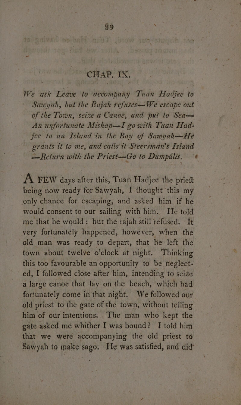 $9 i CHAP. IX. We ask Leave to accompany Tuan fHadjee to Sacoyah, but the Rajah refuses—We escape out of the Town, scize a Canoe, and put to Sea— An unfortunate Mishap—TI go with Tuan Had- jee to an Island in the Bay of Sawyah—He grants it to me, and calls it Steersman’s Island —Return with the Priest-—Go to Dumpélis, : A FEW days after this, Tuan Hadjee the prieft being now ready for Sawyah, I thought this my only chance for escaping, and asked him if he . would consent to our sailing with him. He told me that he would: but the rajah still refused. It very fortunately happened, however, when’ the ‘old man was ready to depart, that he left the town about twelve o’clock at night. Thinking this too favourable an opportunity to be neglect- ed, I followed close after him, intending to seize a large canoe that lay on the beach, which had fortunately come in that night. We followed our old priest to the gate of the town, without telling him of our intentions. The man who kept the gate asked me whither I was bound? I told him that we were accompanying the old priest to seated - -
