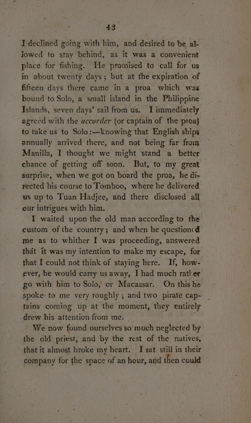 I declined going with him, and desired to be al-- lowed to stay behind, as it was a convenient place for fishing. He promised to ‘call for us in about twenty days; but at the expiration of fifteen days there came in a proa which was bound to Solo, a small island in the Philippine Islands, seven days’ sail from us. I immediately agreed with the accorder (or captain of the proa} to take us to Solo:—knowing that English ships annually arrived there, and not being far from Manilla, I thought we might ‘stand a better chance of getting off soon. But, to my great surprise, when we got on board the proa, he di- rected his course to Tomboo, where he delivered us up to Tuan Hadjee, and there disclosed all - our intrigues with him. : I waited upon the old man according to the custom of the country; and when he question d me as to whither I was proceeding, answered that it was my intention to make my escape, for that I could not think of staying here. If, how- ever, he would carry us away, I had much rather go with him to Solo, or Macassar. On this he spoke to me very roughly ; and two pirate cap- tains coming up at the moment, they entirely drew his attention-from me. Pict » We now found ourselves so much neglected by the old priest, and by the rest of the natives, that it almost broke my heart. I sat still in their company for the space of an hour, and then could
