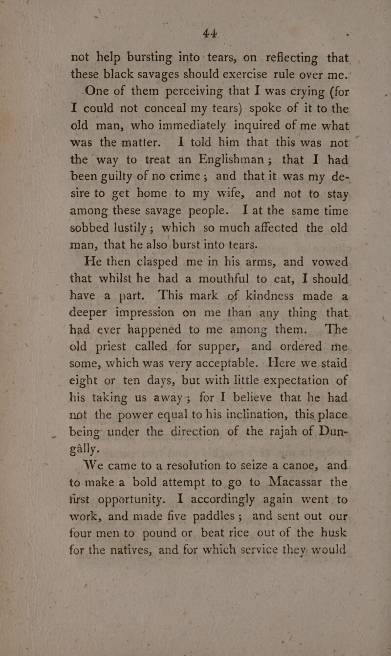 4 not help bursting into tears, on reflecting that. these black savages should exercise rule over me. ' One of them perceiving that I was crying (for I could not conceal my tears) spoke of it to the old man, who immediately inquired of me what was the matter: I told him that this was not the way to treat an Englishman; that I had been guilty of no crime; and that it was my de- sire to get home to my wife, and not to stay among these savage people. I at the same time sobbed lustily ; which so much affected the old man, that he also burst into tears. He then clasped me in his arms, and vowed that whilst he had a mouthful to eat, I should have a part. This mark of kindness made a deeper impression on me than any thing that had ever happened to me among them. The old priest called for supper, and ordered me some, which was very acceptable. Here we staid eight or ten days, but with little expectation of his taking us away; for I believe that he had not the power equal to his inclination, this place being under the direction of the rajah of Dun- gally. : : We came to a resolution to seize a canoe, and to make a bold attempt to go to Macassar the first opportunity. I accordingly again went to work, and made five paddles; and sent out our four men to pound or beat rice out of the husk for the natives, and for which service they: would