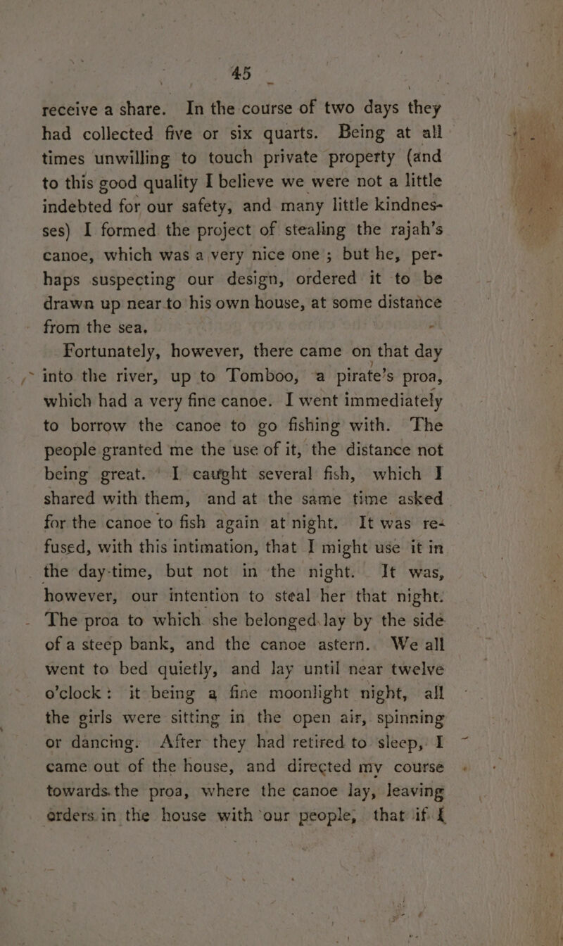 receive a share. In the course of two days they had collected five or six quarts. Being at all times unwilling to touch private property (and to this good quality I believe we were not a little indebted for our safety, and many little kindnes- ses) I formed. the project of stealing the rajah’s canoe, which was a very nice one ; but he, per- haps suspecting our design, ordered it to be from the sea. | - Fortunately, however, there came on that day into the river, up to Tomboo, a pirate’ S proa, which had a very fine canoe. I went immediately to borrow the canoe to go fishing with. The people granted me the use of it, the distance not being great. ' 1 caught several fish, which I for the canoe to fish again at night. It was re- fused, with this intimation, that I might use it in the day-time, but not in the night. It was, however, our intention to steal her that night. The proa to which she belonged.lay by the side of a steep bank, and the canoe astern.. We all went to bed quietly, and Jay until near twelve o’clock: it being a fine moonlight night, all the girls were sitting in the open air, spinning or dancing. After they had retired to sleep, I came out of the house, and directed my course towards.the proa, where the canoe lay, leaving orders in the house with our people, that if £