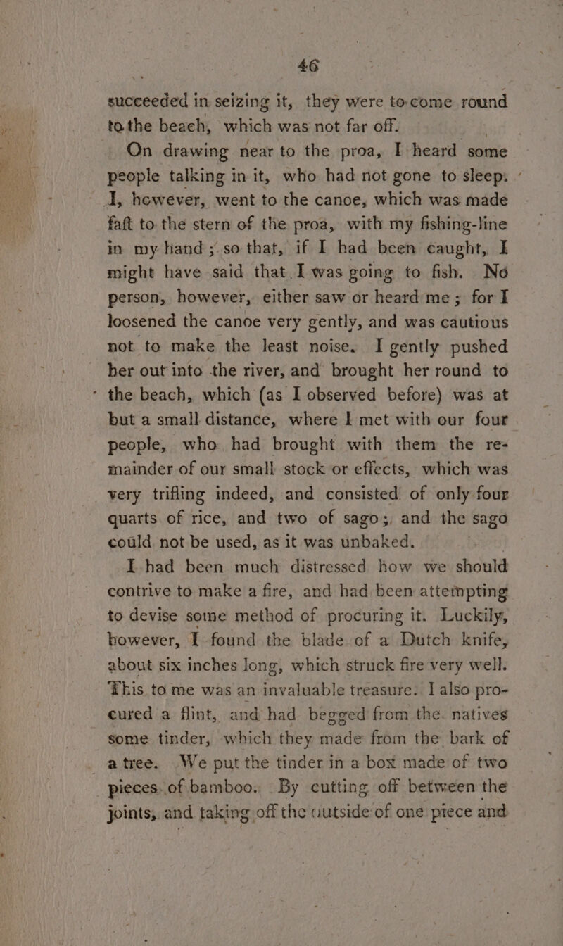 succeeded in seizing it, they were to.come round tothe beach, which was not far off. : On drawing near to the proa, I heard some people talking in it, who had not gone to sleep: oly however, went to the canoe, which was made faft to the stern of the proa, with my fishing-line in my hand ; so that, if I had been caught, I might have said that. I was going to fish. No person, however, either saw or heard me ; for I loosened the canoe very gently, and was cautious not to make the least noise. I gently pushed her out into the river, and brought her round to * the beach, which (as I observed before) was at but a small distance, where | met with our four. people, who had brought with them the re- mainder of our small stock or effects, which was very trifling indeed, and consisted of only four quarts of rice, and two of sago;, and the sago could. not be used, as it was unbaked. | I. had been much distressed how we should contrive to make a fire, and had been attempting to devise some method of procuring it. Luckily, however, I found the blade of a Dutch knife, about six inches long, which struck fire very well. This to me was an invaluable treasure. I also pro- cured a flint, and had begged from the. natives some tinder, which they made from the bark of atree. We put the tinder in a box made of two _ pieces. of bamboo. By cutting off between the joints,. and taking off the autside of one piece and