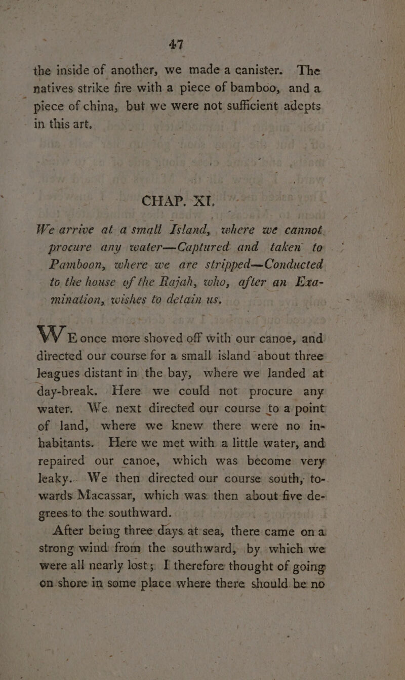 the inside of another, we made a canister. The natives strike fire with a piece of bamboo, anda piece of china, but we were not sufficient adepts in this art. CHAP. XT, We arrive at-asmall Island, where we cannoé.- Pamboon, where we are stripped—Conducted to the house of the Rajah, who, after an Exa- mination, wishes to detain us. - We once more shoved off with our canoe, and directed our course for a small island about three leagues distant in the bay, where we landed at day-break, Here we could not procure any water. We. next directed our course to a point of Jand, where we knew there were no in- habitants. Here we met with a little water, and repaired our canoe, which was become very leaky.. We then directed our course south, to-. wards Macassar, which was: then about five de- grees to the southward. After being three days at’sea, fas came ona strong wind ths the southward, by which we were all nearly lost; I therefore thought of going on shore in some place where there should. be no