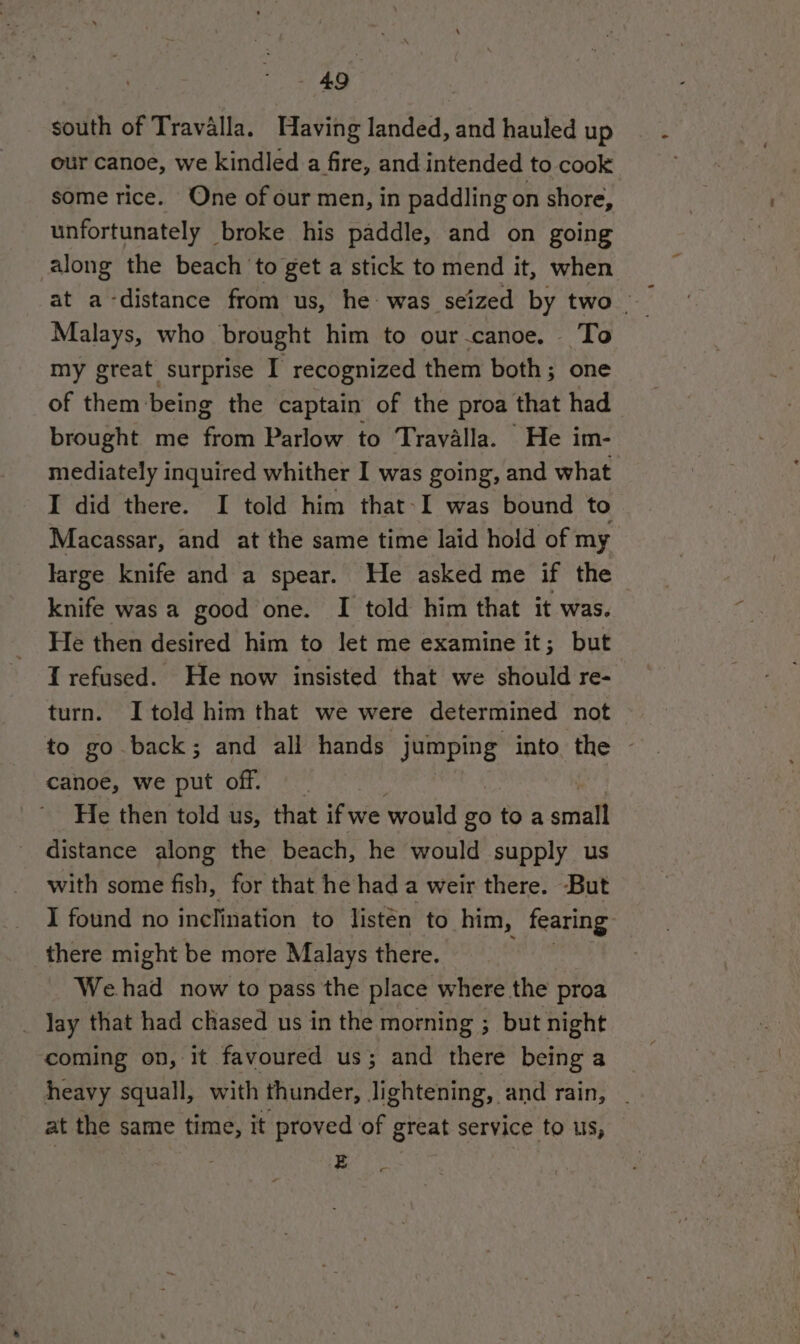 south of Travalla. Having landed, and hauled up our canoe, we kindled a fire, and intended to cook some rice. One of our men, in paddling on shore, unfortunately broke his paddle, and on going along the beach ‘to get a stick to mend it, when Malays, who brought him to our-canoe. To my great surprise I recognized them both; one of them being the captain of the proa that had brought me from Parlow to Trayalla. He im- mediately inquired whither I was going, and what I did there. I told him that-I was bound to Macassar, and at the same time laid hold of my large knife and a spear. He asked me if the knife was a good one. I told him that it was. He then desired him to let me examine it; but I refused. He now insisted that we should re- turn. I told him that we were determined not to go back; and all hands jumping into the - canoe, we put off. He then told us, that if we would go toa acta distance along the beach, he would supply us with some fish, for that he had a weir there. But I found no inclination to listen to him, fearing there might be more Malays there. Wehad now to pass the place where the proa _ Jay that had chased us in the morning ; but night coming on, it favoured US 3 and here being a heavy squall, with thunder, lightening, and rain, . at the same time, it proved of great service to us, z