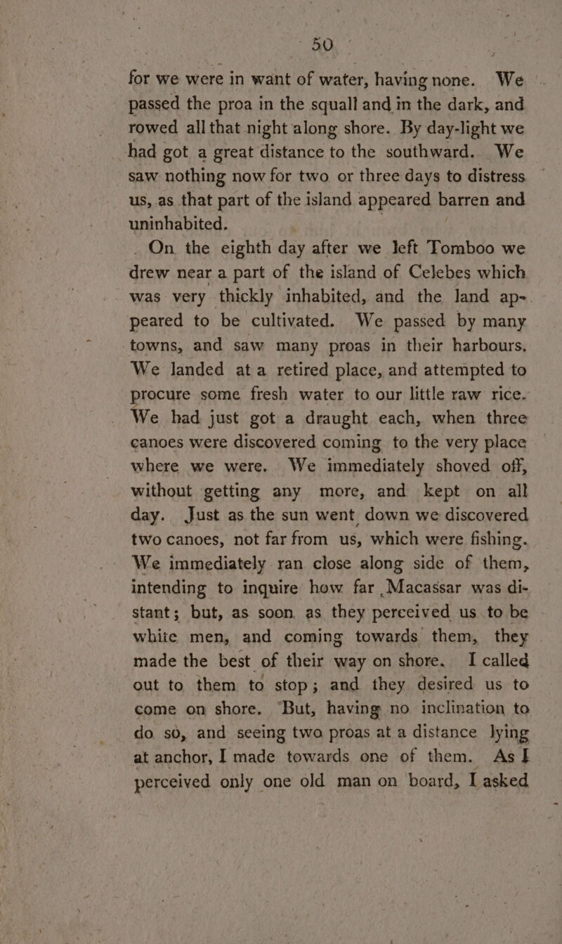 DD for we were in want of water, having none. We _ passed the proa in the squall and in the dark, and rowed allthat night along shore. By day-light we had got a great distance to the southward. We saw nothing now for two or three days to distress us, as that part of the island appeared barren and uninhabited. On. the eighth day after we left Tomboo we ce near a part of the island of Celebes which was very thickly inhabited, and the Jand ap-. peared to be cultivated. We passed by many towns, and saw many proas in their harbours. We landed ata retired place, and attempted to procure some fresh water to our little raw rice. We had just got a draught each, when three canoes were discovered coming to the very place where we were. We immediately shoved off, without getting any more, and kept on all day. Just as the sun went down we discovered two canoes, not far from us, which were fishing. We immediately ran close along side of them, intending to inquire how far ,Macassar was di- stant; but, as soon, as they perceived us to be white men, and coming towards them, they | made the best of their way on shore. I called out to them to stop; and they desired us to come on shore, “But, having no inclination to do. sd, and seeing two proas at a distance lying at anchor, I made towards one of them. As I