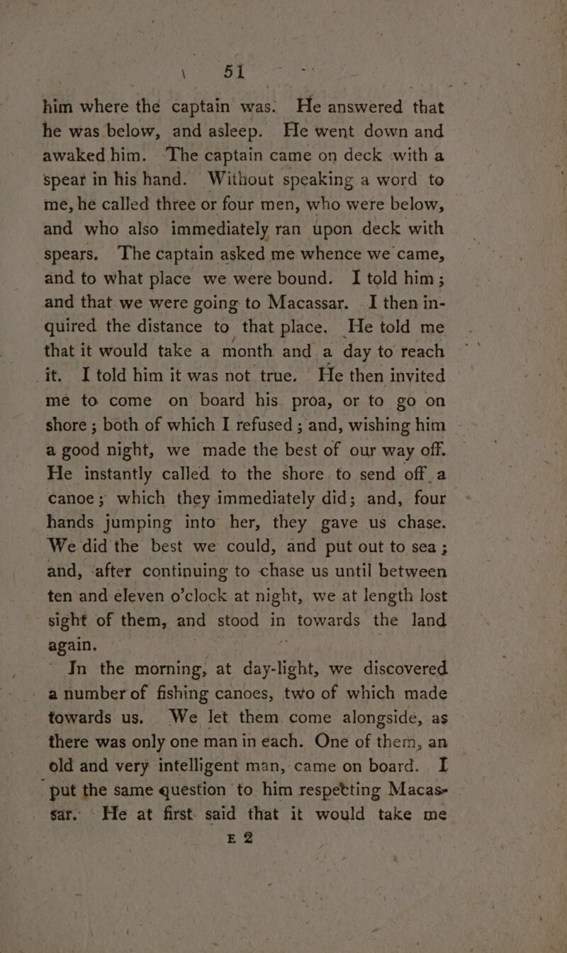 a ‘51 him where the captain was. He answered that he was below, and asleep. He went down and awaked him. ‘The captain came on deck with a spear in his hand. Without speaking a word to me, he called three or four men, who were below, © and who also immediately ran upon deck with spears. ‘The captain asked me whence we came, and to what place we were bound. I told him; and that we were going to Macassar. I then in- quired the distance to that place. He told me that it would take a month and a day to reach it. I told him it was not true. He then invited me to come on board his. proa, or to go on shore ; both of which I refused ; and, wishing him - a good night, we made the best of our way off. He instantly called to the shore to send off_a canoe; which they immediately did; and, four hands jumping into her, they gave us chase. We did the best we could, and put out to sea ; and, -after continuing to chase us until between - ten and eleven o’clock at night, we at length lost sight of them, and stood in towards the land again, In the morning, at day.¥ght we discovered a number of fishing canoes, two of which made towards us. We let them come alongside, as there was only one manin each. One of them, an old and very intelligent man, came on board. I “put the same question to him respetting Macas- © sar. He at first. said that it would take me