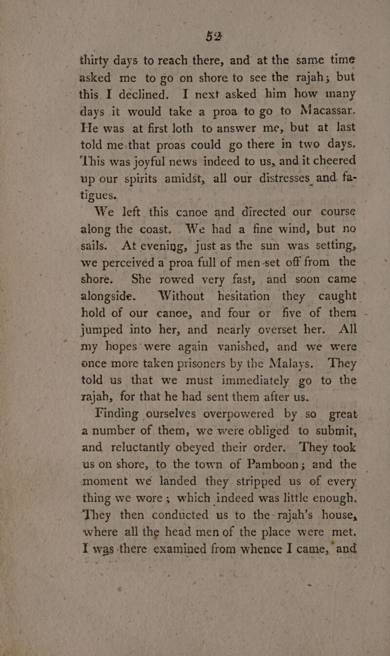 thirty days to reach there, and at the same time asked me to go on shore to see the rajah; but this I declined. I next asked him how many days it would take a proa to go to Macassar. He was at first loth to answer me, but at last told me, that proas could go there in two days. ‘This was joyful news indeed to us, and it cheered up our spirits amidst, all our distresses_ and. fa- tigues. | “We left this canoe and directed our course along the coast. We had a fine wind, but no sails. At evening, just as the sun was setting, we perceived a proa full of men-set off from the shore. She rowed very fast, and soon came | alongside. Without hesitation they caught hold of our canoe, and four or five of them jumped into her, and nearly overset her. All my hopes were again vanished, and we were once more taken prisoners by the Malays. They told us that we must immediately go to the rajah, for that he had sent them after us. Finding ourselves overpowered by so great _ a number of them, we were obliged to submit, and reluctantly obeyed their order. They took us on shore, to the town of Pamboon; and the — moment we landed they stripped us of every thing we wore ; which indeed was little enough. They then conducted us to the- rajah’s house, where all the head men of the place were met. IT was: there examined from whence I came, “and