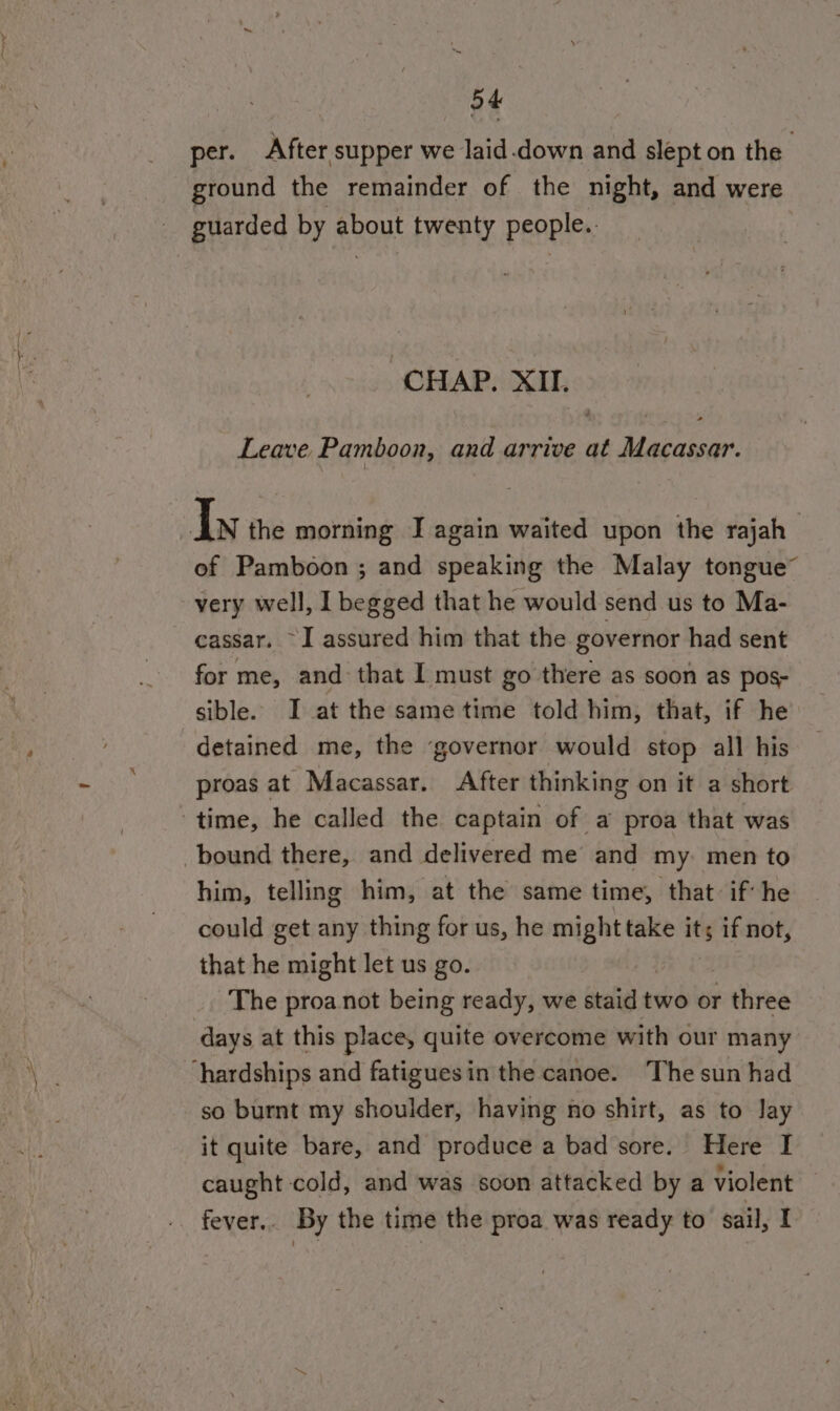 per. After supper we laid down and slept on the : ground the remainder of the night, and were guarded by about twenty people.. ‘CHAP. XII. Leave. Pamboon, and arrive at rine Iy the morning I again waited upon the rajah_ of Pamboon ; and speaking the Malay tongue” very well, 1 begged that he would send us to Ma- cassar. ~I assured him that the governor had sent for me, and that I must go there as soon as pos- sible. JI at the same time told him, that, if he detained me, the ‘governor would stop all his proas at Macassar. After thinking on it a short time, he called the captain of a proa that was bound there, and delivered me and my. men to him, telling him, at the same time, that: if he could get any thing for us, he might take . if not, that he might let us go. The proa not being ready, we staid two or three days at this place, quite overcome with our many hardships and fatiguesin the canoe. The sun had so burnt my shoulder, having no shirt, as to Jay it quite bare, and produce a bad sore. Here I caught cold, and was soon attacked by a violent — fever.. By the time the proa was ready to’ sail, I