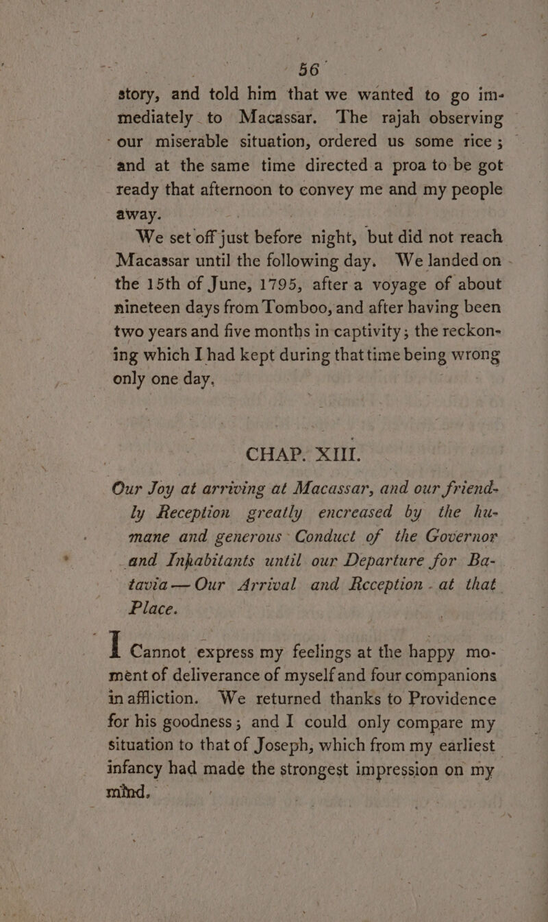 BB siany, and told him that we wanted to go im- mediately _to Macassar. The rajah observing © -our miserable situation, ordered us some rice; © and at the same time directed a proa to be got ready that afternoon to convey me and my people away. We set off j just bet night, but did not reach Macassar until the following day. We landed on . the 15th of June, 1795, after a voyage of about nineteen days from Tomboo, and after having been two years and five months in captivity; the reckon- ing which [had kept during that time oe wrong only one day. CHAP. XIII. Our Joy at arrwing at Macassar, and our friend- ly Reception greatly encreased by the hu- mane and generous Conduct of the Governor and Inpabitants until our Departure for Ba- tavia— Our Arrival and Reception - at that Place. I Cannot express my feelings at the happy mo- ment of deliverance of myself and four companions in affliction. We returned thanks to Providence for his goodness; and I could only compare my situation to that of Joseph, which from my earliest | infancy had made the strongest impression on my mind, — |