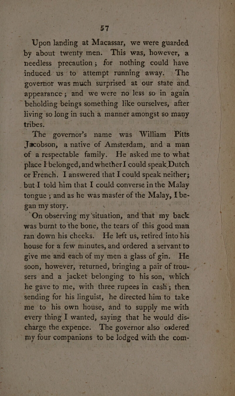 Upon landing at Macassar, we were guarded by about twenty men. This was, however, a. needless precaution; for nothing could have © induced us to attempt running away. ©The governor was much surprised at our state and — appearance; and we were no less so in again | ~ beholding beings something like ourselves, after living so long in such a manner ecigiee sO art tribes. | The governors name was William Pitts Jacobson, anative of Amsterdam, and a man of arespectable family. He asked me to what place I' belonged, and whether I could speak Dutch or French. I answered that I could speak neither; _but-I told him that I could converse in the Malay tongue ; and as he was master of the en I be- gan my story. ‘On observing my Sedation’ and that. my back was burnt to the bone, the tears of this good man ran down his cheeks. He left us, retired into his house for a few minutes, and ordered a servant to give me and each of my mena glass of gin. He soon, however, returned, bringing a pair of trou-. , sers and a jacket belonging to his son, which he gave to me, with three rupees in cash; then. sending for his linguist, he directed him to take “me to his own house, and to supply me with every thing I wanted, saying that he would dis- charge the expence. The governor also osdered “my four companions to be lodged with the com-