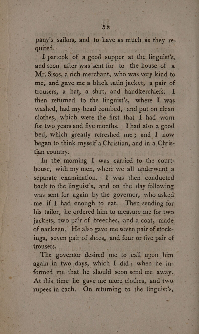 pany’s sailors, and to have as much as ey re- quired. I partook of a good supper at ‘the linguist’s,. and soon after was sent for to the house of a Mr. Sisos, a rich merchant, who was very kind to me, and gave me a black satin jacket, a pair of trousers, a hat, a shirt, and handkerchiefs. I then returned to the linguist’s, where I was washed, had my head combed, and put on clean clothes, which were the first that I had worn for two years and five months. I had also a good bed, which greatly refreshed me; and I now began to think myself a Christian, and in a Chris- tian country. ; In the morning I was Seen to the court- house, with my men, where we all underwent a separate examination. JI was then conducted back to the linguist’s, a on the day following was sent for again by the governor, who asked -me if I had enough to eat. Then sending for his tailor, he ordered him to measure me for two  jackets, two pair of breeches, and a coat, made of nankeen. He also gave me seven pair of stock- ings, seven pair of shoes, and four or five pair of trousers. The governor desired me to call upon him > again in two days, which I did; when he in- ‘formed me that he should soon send me away. At this time he gave me more clothes, and two rupees in cach. On returning to the linguist’s, ,