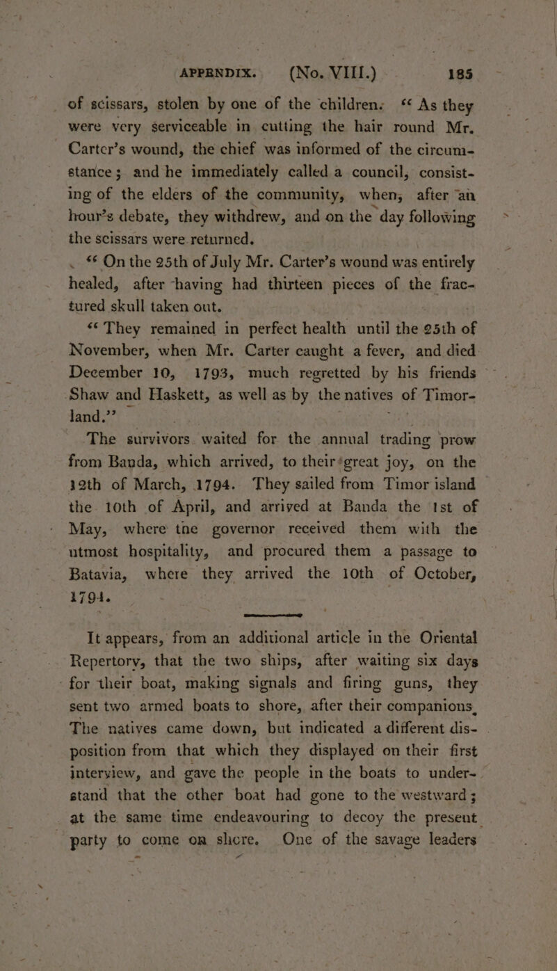 of scissars, stolen by one of the childrens ‘ As they were very serviceable in cutting the hair round Mr. Cartcr’s wound, the chief was informed of the circum- stance; and he immediately called a council, consist- ing of the elders of the community, when, after “an hour’s debate, they withdrew, and on the day following the scissars were.returned. . On the 25th of July Mr. Carter’s wound was entirely healed, after -having had thirteen pieces of the frac- tured skull taken out. ‘¢ They remained in perfect health until the 25th of November, when Mr. Carter caught a fever, and died December 10, 1793, much regretted by his friends Shaw and Haskett, as well as by the natives ite Timor- land.” — The survivors. waited for the annual trading prow from Banda, which arrived, to their‘great joy, on the 32th of March, 1794. They sailed from Timor island the 10th of April, and arriyed at Banda the Ist of May, where tne governor received them with the utmost hospitality, and procured them a passage to Batavia, where they arrived the 10th of October, 1794. | It appears, from an additional article in the Oriental Repertory, that the two ships, after waiting six days for their boat, making signals and firing guns, they sent two armed boats to shore, after their companions. The natives came down, but indicated a different dis- position from that which they displayed on their first interview, and gave the people in the boats to under-. stand that the other boat had gone to the westward at the same time endeavouring to decoy the present. party to come on shere. One of the savage leaders - a“