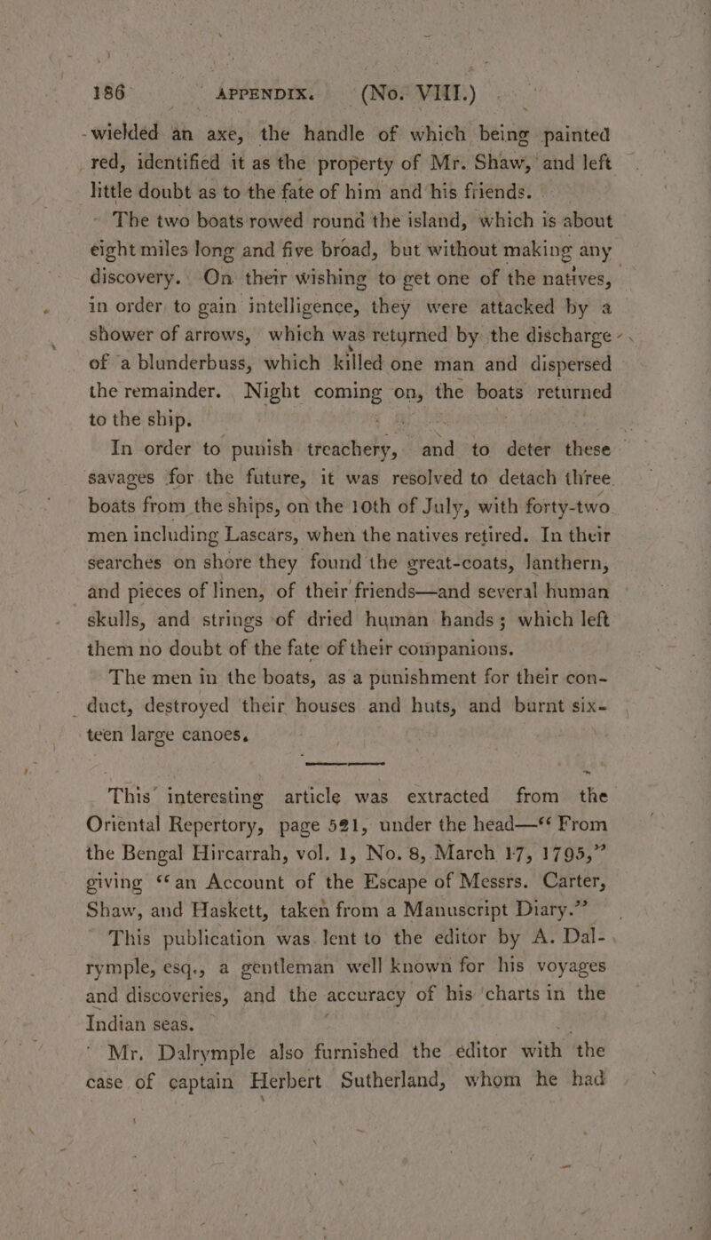 -wielded an axe, the handle of which being painted _red, identified it as the property of Mr. Shaw, and left little doubt as to the fate of him and his friends. — The two boats:rowed round the island, which is about discovery. On their wishing to get one of the natives, in order to gain intelligence, they were attacked by a shower of arrows, which was retyrned by the discharge of ‘a blunderbuss, which killed one man and dispersed the remainder. Night pis On; the boats returned to the ship. — BS: SAO a4 In order to punish tteachehy, and to deter these savages for the future, it was resolved to detach three boats from the ships, on the 10th of July, with forty-two men including Lascars, when the natives retired. In their searches on shore they found the great-coats, Janthern, and pieces of linen, of their friends—and several human skulls, and strings of dried human hands; which left them no doubt of the fate of their companions. The men in the boats, as a punishment for their con- teen large canoes, This’ interesting article was extracted from the Oriental Repertory, page 521, under the head—** From the Bengal Hircarrah, vol. 1, No. 8, March 17, 1795,” giving ‘an Account of the Escape of Messrs. Carter, Shaw, and Haskett, taken from a Manuscript Diary.” This publication was. lent to the editor by A. Dal- rymple, esq., a gentleman well known for his voyages and discoveries, and the accuracy 0 of his ‘charts in the Indian seas. Mr. Dalrymple also furnished the editor abet ‘the case of captain Herbert Sutherland, whom he had ‘ XN