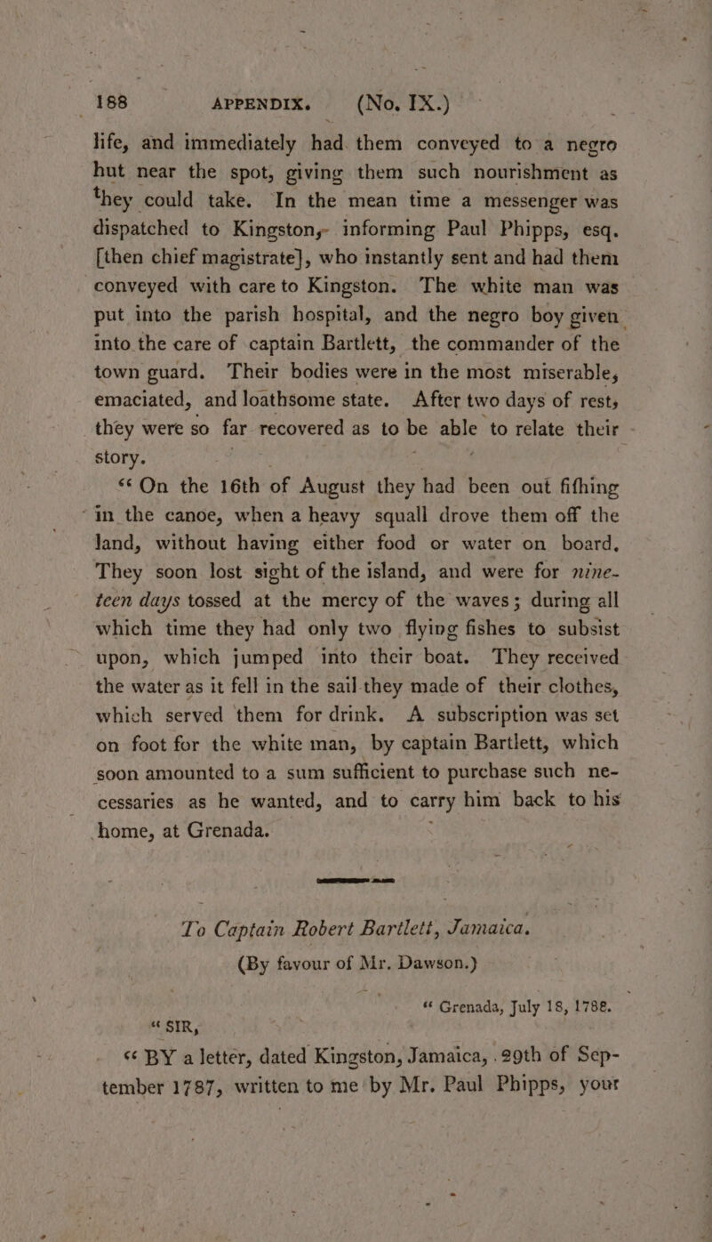 «188 APPENDIX. (No, IX.) life, and immediately had. them conveyed to a negro hut near the spot, giving them such auiiabyehbath as they could take. In the mean time a messenger was dispatched to Kingston, informing Paul Phipps, esq. [then chief magistrate], who instantly sent and had them conveyed with care to Kingston. The white man was put into the parish hospital, and the negro boy given’ into the care of captain Bartlett, the commander of the town guard. Their bodies were in the most miserable, emaciated, and loathsome state. After two days of rests _they were so far recovered as to be able to relate their - story. “© On the 16th of August they had been out fifhing “in the canoe, when a heavy squall drove them off the land, without having either food or water on board, They soon lost sight of the island, and were for nine- teen days tossed at the mercy of the waves; during all which time they had only two flying fishes to subsist upon, which jumped into their boat. They received the water as it fell in the sail they made of their clothes, which served them for drink. A subscription was set on foot for the white man, by captain Bartlett, which ‘soon amounted to a sum sufficient to purchase such ne- cessaries as he wanted, and to carry him back to his home, at Grenada. * To Captain Robert Barilett, Jamaica. (By favour of Mr. Dawson.) “ Grenada, July 18, 1788. “SIR, ‘¢ BY a letter, dated Kingston, Jamaica, 29th of Sep- tember 1787, written tome by Mr. Paul Phipps, your