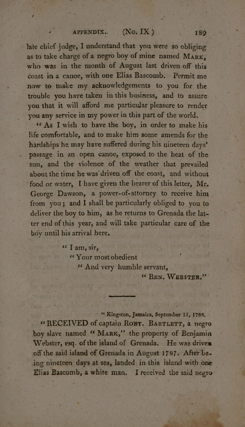 -Jate chief judge, I understand that you were so obliging as to take chargé of a negro boy of mine named Marx, who was in the month of August last driven off this coast ina canoe, with one Elias Bascomb. Permit me now to make my acknowledgements to you for the trouble you have taken in this business, and to assure. you that it will afford me particujar pleasure to render you any service in my power in this part of the world. *¢ As I wish to have the boy, in order to make his ‘life comfortable, and to make him some amends for the hardships he may have suffered during his nineteen days’ passage in an.open canoe, exposed to the heat of the sun, and the violence of the weather that prevailed about the time he was driven off the coast, and without ‘food or water, [have given the bearer of this letter, Mr. George Dawson, a power-of-attorney to receive him _ from you; and I shall be particularly obliged to you to deliver the boy to him, as he returns to Grenada the lat- ter end of this year, and will take particular care of the boy until his arrival here. 66 Team, sity - 6 Your most obedient s* And very humble servant, “ Ben. WEBSTER.” ' « Kingston, Jamaica, September 11, 1788. «RECEIVED of captain Ront. BARTLETT, a negro boy slave named ** Marx,”’ the property of Benjamin Webster, esq. of the island of Grenada. He was drivem off the said island of Grenada in August 1787. After be. ing nineteen days at sea, landed in this island with one Elias Bascamb, a white man. I received the said negro