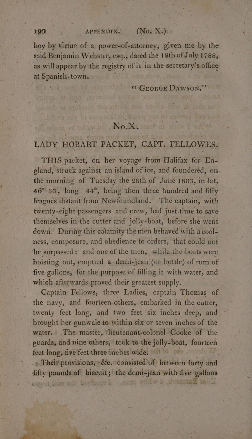 boy by virtue of a power-of-attorney, given me by the said Benjamin Webster, esq., dared the 18th of July 1788, as will appear by the registry of it in the secretary’s office at Spanish-town. . are ~ -« Grorce Dawson.” a eh No eX. LADY HOBART PACKET, CAPT. FELLOWES. THIS packet, on her voyage from Halifax for En- gland, “struck a against an island of ice, and foundered, on the morning of Tuesday the 28th of June 1803, in dat. 46° 33’, long. 44°, being then three hundred and fifty Jeagues distant from Newfoundland. The captain, with twenty-eight passengers and crew, had just-time to save themselves in the cutter and jolly-boat, before she went down. During this calamity the men behaved with acool- ness, composure, and obedience to orders, that could not ‘be surpassed : and one of the men, while the boats were hoisting out, emptied a demi-jean (or bottle) of rum of five gallons, for the purpose of filling it with water, and which afterwards proved their greatest supply. Captain Fellows, three Ladies, captain Thomas of the navy, and fourteen others, embarked in the cutter, twenty feet long, and two feet six inches deep, and brought her gunwale to: within six’or seven inches of the “water. The. master, *lieutenant-colonel Cooke of the guards, and nine others, took to the jolly-boat, fourteen feet long, five feetithree inches wide, ' . r, » Their provisions, -&e. ‘consisted of between forty and fifty pounds of biseuit 5 the eee with fiye (aan aes | dmossatl vail’ &) 5° - Peo Rhy w Py )