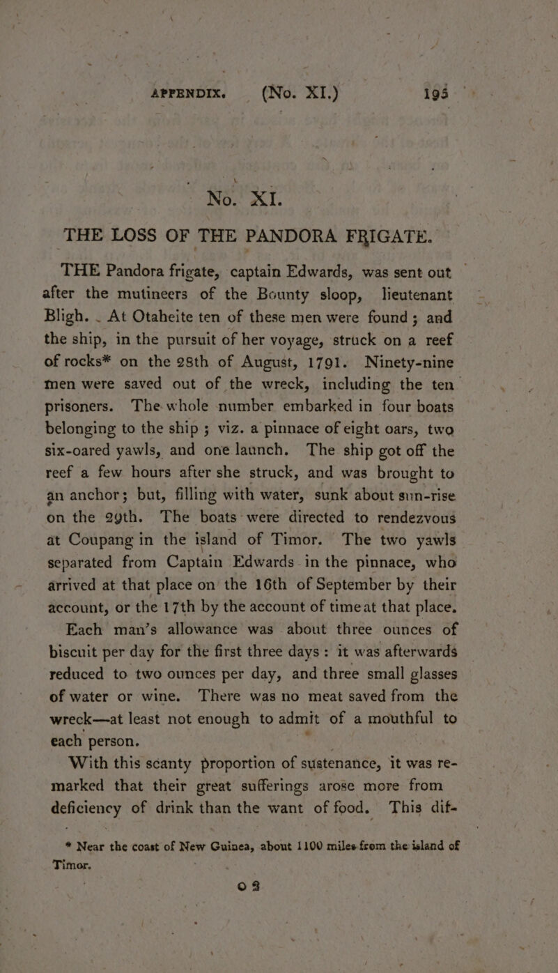 No. XI. THE LOSS OF THE PANDORA FRIGATE. THE Pandora frigate, captain Edwards, was sent out after the mutineers of the Bounty sloop, lieutenant Bligh. . At Otaheite ten of these men were found; and the ship, in the pursuit of her voyage, struck on a reef of rocks* on the 28th of August, 1791. Ninety-nine Men were saved out of the wreck, including the ten prisoners. The whole number embarked in four boats belonging to the ship ; viz. a pinnace of eight oars, two six-oared yawls, and one launch. The ship got off the reef a few hours after she struck, and was brought to an anchor; but, filling with water, sunk about sun-rise on the 2ygth. The boats were directed to rendezvous at Coupang in the island of Timor. The two yawls separated from Captain Edwards -in the pinnace, who arrived at that place on the 16th of September by their account, or the 17th by the account of timeat that place. Each man’s allowance was about three ounces of biscuit per day for the first three days: it was afterwards reduced to two ounces per day, and three small glasses of water or wine. There was no meat saved from the wreck—at least not enough to admit of a mouthful to each person. With this scanty proportion of sustenance, it was re- marked that their great sufferings arose more from cy of drink than the want of food. This dif- * Near the coast of New Guinea, about 1100 miles from the island of Timor. 0 3