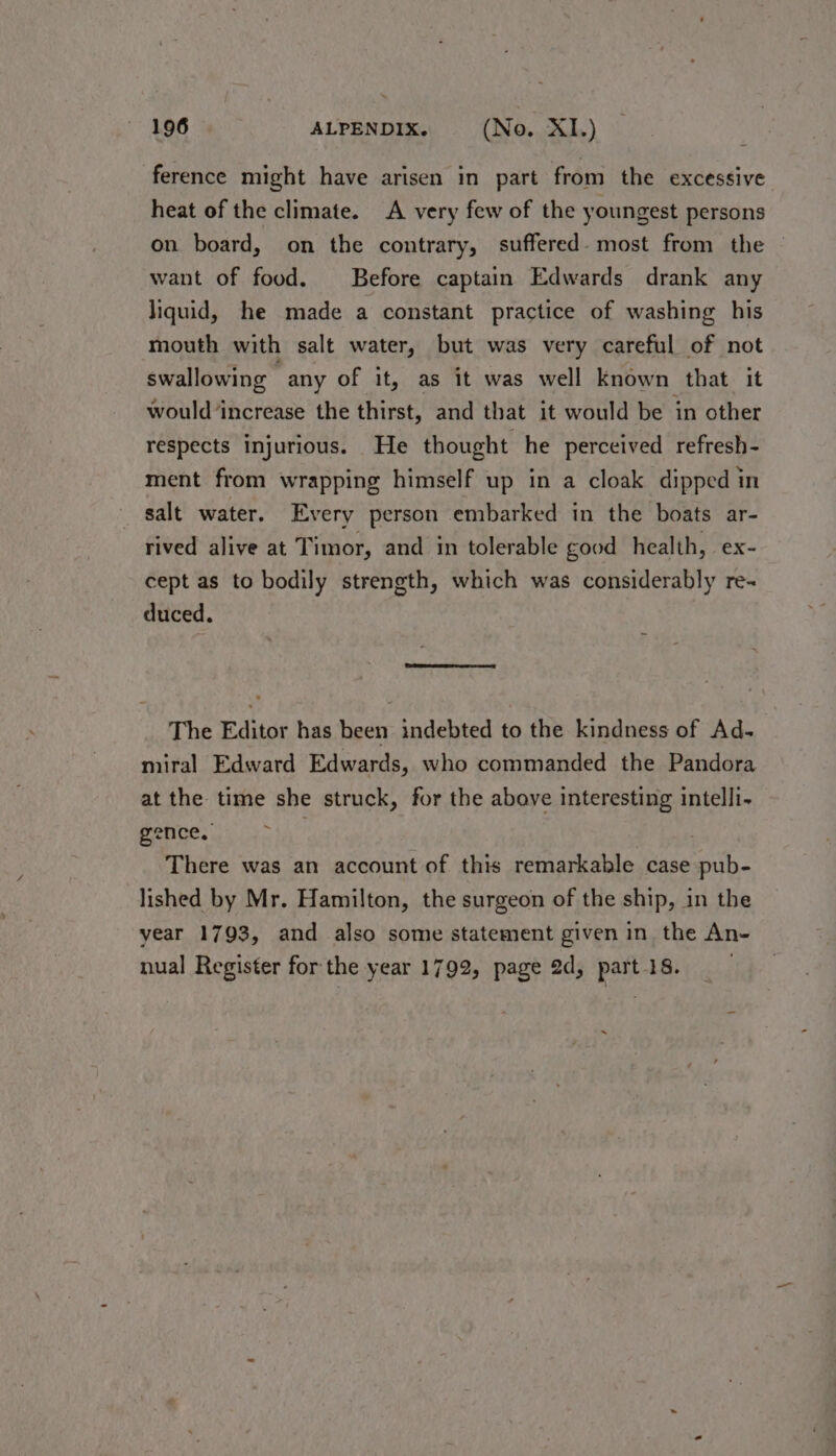ference might have arisen in part from the excessive heat of the climate. A very few of the youngest persons on board, on the contrary, suffered. most from the — want of food. Before captain Edwards drank any liquid, he made a constant practice of washing his mouth with salt water, but was very careful of not swallowing “any of it, as it was well known that it would ‘increase the thirst, and that it would be in other respects injurious. He thought he perceived refresh- ment from wrapping himself up in a cloak dipped in salt water. Every person embarked in the boats ar- rived alive at Timor, and in tolerable good health, ex- cept as to bodily strength, which was considerably re- duced. The Editor has been indebted to the kindness of Ad- miral Edward Edwards, who commanded the Pandora at the time she struck, for the above interesting intelli- ~ gence, There was an account of this remarkable case pub- lished by Mr. Hamilton, the surgeon of the ship, in the year 1793, and also some statement given in the An- nual Register for the year 1792, page 2d, part 18. .