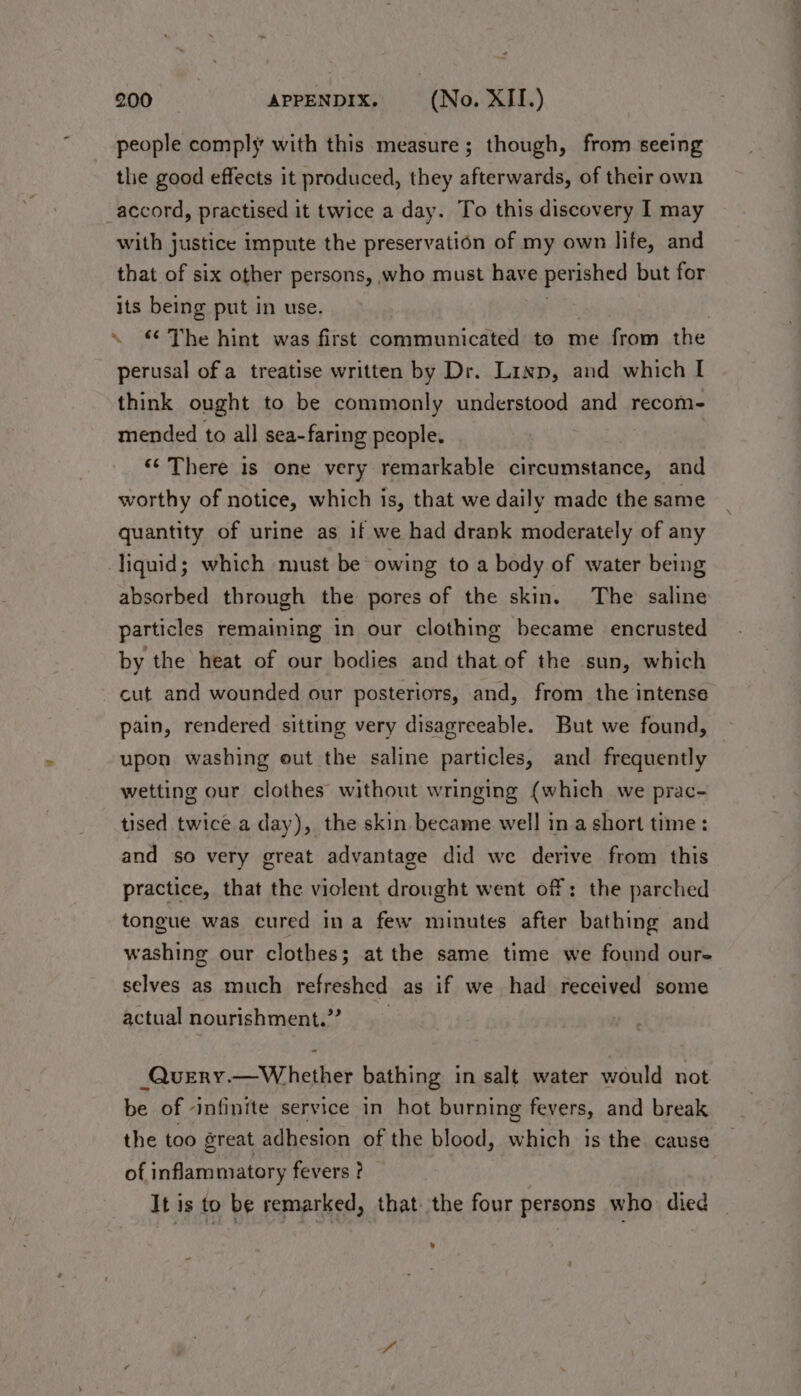 people comply with this measure; though, from seeing the good effects it produced, they afterwards, of their own accord, practised it twice a day. To this discovery I may with justice impute the preservation of my own life, and that of six other persons, who must have per ished but for its being put in use. . \ The hint was first communicated to me from the perusal of a treatise written by Dr. Linp, and which I think ought to be commonly understood and recom- mended to all sea-faring people. | “¢ There is one very remarkable circumstance, and worthy of notice, which is, that we daily made the same quantity of urine as if we had drank moderately of any liquid; which must be owing to a body of water being absorbed through the pores of the skin. The saline particles remaining in our clothing became encrusted by the heat of our bodies and that of the sun, which cut and wounded our posteriors, and, from the intense pain, rendered sitting very disagreeable. But we found, upon washing out the saline particles, and frequently wetting our clothes without wringing (which we prac- tised twice a day), the skin became well in a short time: and so very great advantage did we derive from this practice, that the violent drought went of: the parched tongue was cured ina few minutes after bathing and washing our clothes; at the same time we found our- selves as much refreshed as if we had received some actual nourishment.” _Query.—Whether bathing in salt water would not be of infinite service in hot burning fevers, and break the too great adhesion of the blood, which is the. cause of inflammatory fevers ? It is to be remarked, that the four persons who died s