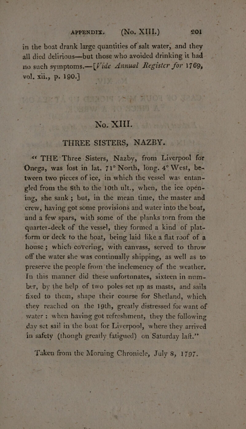 in the boat drank large quantities of salt water, and they all died delirious—but those who avoided drinking it had no such symptoms.—[Vide dnnual Register for 1769, vol. Xil,, p- 190.] No. XIII. THREE SISTERS, NAZBY. “¢ THE Three: Sisters, Nazby, from Liverpool for Onega, was lost in lat. 71° North, long. 4° West, be- tween two pieces of ice, in which the vessel was entan- gled from the 8th to the 10th ult., when, the ice opén-- ing, she sank; but, in the mean time, the master and crew, having got some provisions and water into the boat, and a few spars, with some of the planks torn from the quarter-deck of the vessel, they formed a kind of plat- form or deck to the boat, being laid like a flat roof of a house; which covering, with canvass, served to throw off the water she was continually shipping, as well as to preserve the people from the inclemency of the weather. In this manner did these unfortunates, sixteen in num- ber, by the help of two poles-set up as masts, and sails fixed to them, shape their course for Shetland, which they reached on the 19th, greatly distressed for want of water : when having got refreshment, they the following day set sail in the boat for Liverpool, where they arrived in safety (thongh greatly fatigued) on Saturday lait.’ Taken from the Morning Chronicle, July 8, 1797.